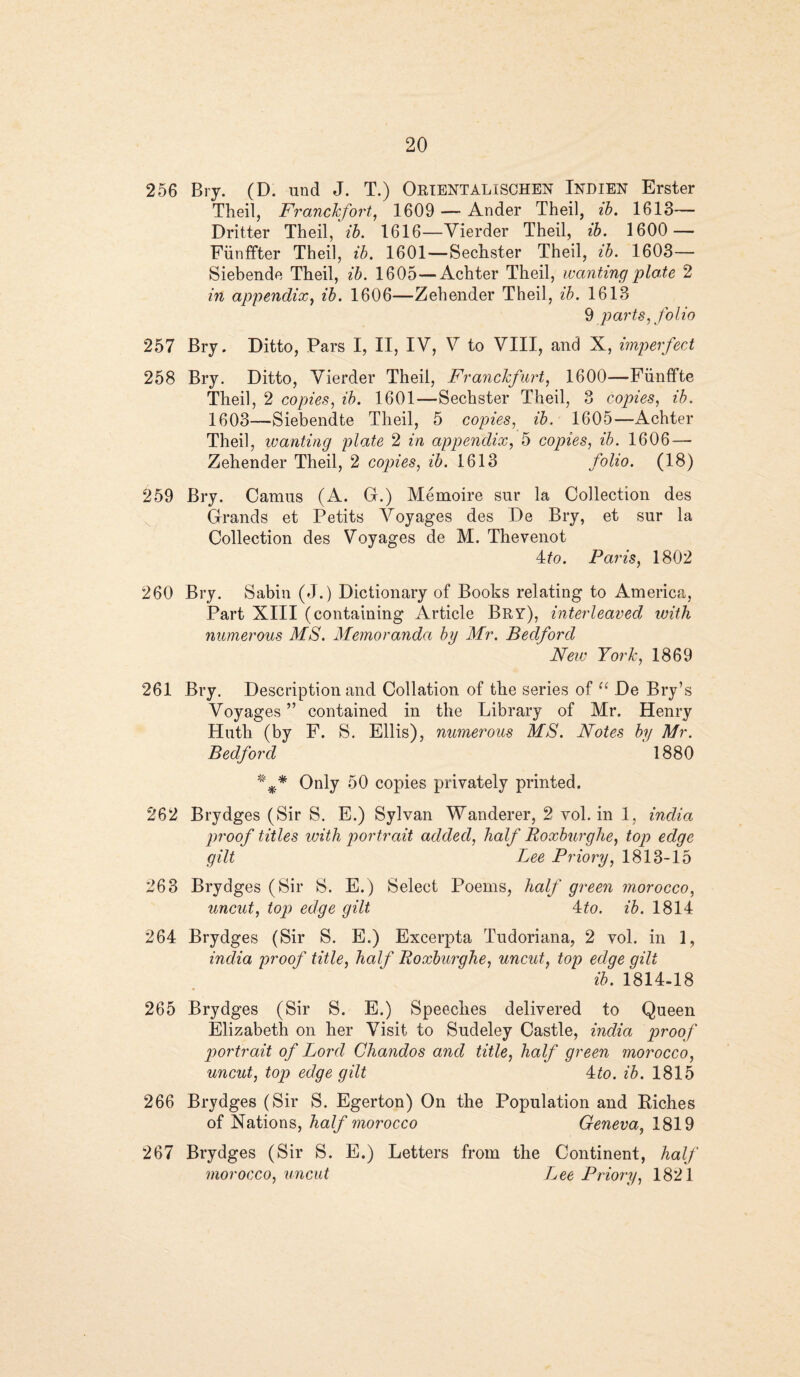 256 Bry. (D. und J. T.) ORIENTALISCHEN Indien Erster Theil, FrancJcfort, 1609 — Ander Theil, ib. 1613— Dritter Theil, ib. 1616—Yierder Theil, ib. 1600 — Fiinffter Theil, ib. 1601—Sechster Theil, ib. 1603— Siebende Theil, ib. 1605—Achter Theil, wanting plote 2 in appendix, ib. 1606—Zehender Theil, ib. 1613 9 parts, folio 257 Bry. Ditto, Pars I, II, IV, V to VIII, and X, imperfect 258 Bry. Ditto, Vierder Theil, FrancJcfurt, 1600—Fiinffte Theil, 2 copies, ib. 1601—Sechster Theil, 3 copies, ib. 1603—Siebendte Theil, 5 copies, ib. 1605—Achter Theil, wanting plate 2 in appendix, 5 copies, ib. 1606 — Zehender Theil, 2 copies, ib. 1613 folio. (18) 259 Bry. Camus (A. G.) Memoire sur la Collection des Grands et Petits Voyages des De Bry, et sur la Collection des Voyages de M. Thevenot Mo. Paris, 1802 260 Bry. Sabin (J.) Dictionary of Books relating to America, Part XIII (containing Article Bry), interleaved with numerous MS. Memoranda by Mr. Bedford New York, 1869 261 Bry. Description and Collation of the series of “ De Bry’s Voyages ” contained in the Library of Mr. Henry Hutli (by F. S. Ellis), numerous MS. Notes by Mr. Bedford 1880 %* Only 50 copies privately printed. 262 Brydges (Sir S. E.) Sylvan Wanderer, 2 vol. in 1, india proof titles with portrait added, half Roxburghe, top edge gilt Lee Priory, 1813-15 263 Brydges (Sir S. E.) Select Poems, half green morocco, uncut, top edge gilt 4to. ib. 1814 264 Brydges (Sir S. E.) Excerpta Tudoriana, 2 vol. in 1, india proof title, half Roxburghe, uncut, top edge gilt ib. 1814-18 265 Brydges (Sir S. E.) Speeches delivered to Queen Elizabeth on her Visit to Sudeley Castle, india proof portrait of Lord Chandos and title, half green morocco, uncut, top edge gilt Mo. ib. 1815 266 Brydges (Sir S. Egerton) On the Population and Riches of Nations, half morocco Geneva, 1819 267 Brydges (Sir S. E.) Letters from the Continent, half morocco, uncut Lee Priory, 1821