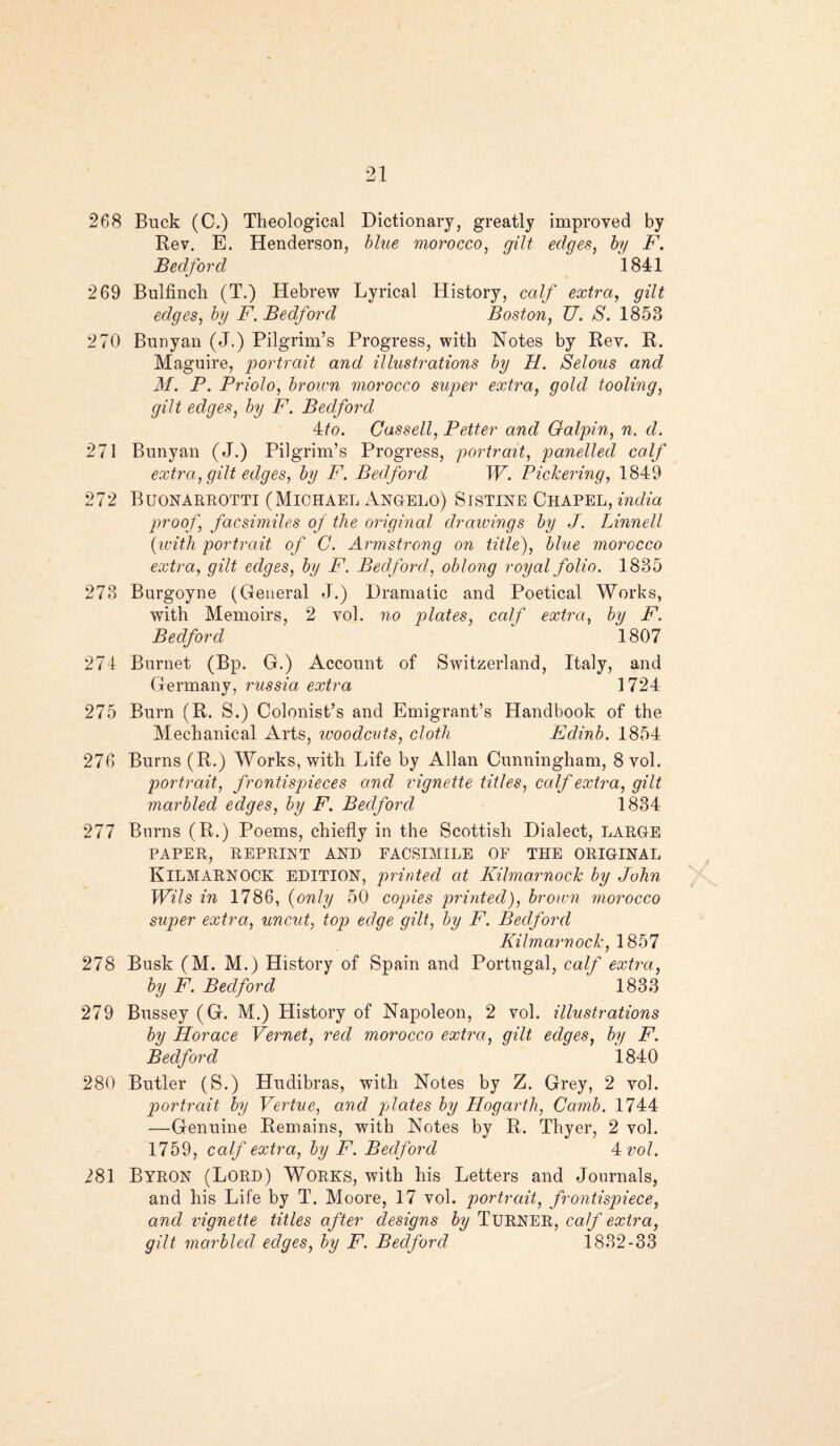 268 Buck (C.) Theological Dictionary, greatly improved by Rev. E. Henderson, blue morocco, edit edqes, by F. Bedford ^ 1841 269 Bulfinch (T.) Hebrew Lyrical History, calf extra, gilt edges, by F. Bedford Boston, U. S. 1853 270 Bunyan (J.) Pilgrim’s Progress, with Notes by Rev. R. Maguire, ‘portrait and illustrations by H. Selous and M. P. Priolo, brown morocco super extra, gold tooling, gilt edges, by F. Bedford Ho. Cassell, Petter and Galpin, n. d. 271 Bunyan (J.) Pilgrim’s Progress, portrait, panelled calf extra, gilt edges, by F. Bedford W. Pickering, 1849 272 Buonarrotti (Michael Angelo) Sistine Chapel, India proof, facsimiles of the original drawings by J. Linnell (with portrait of C. Armstrong on title), blue morocco extra, gilt edges, by F. Bedford, oblong royal folio. 1835 273 Burgoyne (General J.) Dramatic and Poetical Works, with Memoirs, 2 vol. no plates, calf extra, by F. Bedford 1807 274 Burnet (Bp. G.) Account of Switzerland, Italy, and Germanv, russia extra 1724 275 Burn (R. S.) Colonist’s and Emigrant’s Handbook of the Mechanical Arts, woodcuts, cloth Edinb. 1854 276 Burns (R.) Works, with Life by Allan Cunningham, 8 vol. portrait, frontispieces and vignette titles, calf extra, gilt marbled edges, by FBedford 1834 277 Burns (R.) Poems, chiefly in the Scottish Dialect, LARGE PAPER, REPRINT AND FACSIMILE OF THE ORIGINAL KILMARNOCK edition, printed at Kilmarnock by John Wils in 1786, (only 50 copies printed), brown morocco super extra, uncut, top edge gilt, by F. Bedford Kilmarnock, 1857 278 Busk (M. M.) History of Spain and Portugal, calf extra, by F. Bedford 1833 279 Bussey (G. M.) History of Napoleon, 2 vol. illustrations by Horace Vernet, red morocco extra, qilt edqes, by F. Bedford 1840 280 Butler (S.) Hudibras, with Notes by Z. Grey, 2 vol. portrait by Vertue, and plates by Hogarth, Camb. 1744 —Genuine Remains, with Notes by R. Thyer, 2 vol. 1759, calf extra, by F. Bedford 4 vol. 281 BYRON (Lord) Works, with his Letters and Journals, and his Life by T. Moore, 17 vol. portrait, frontispiece, and vignette titles after designs by TURNER, calf extra, gilt marbled edges, by F. Bedford 1832-33