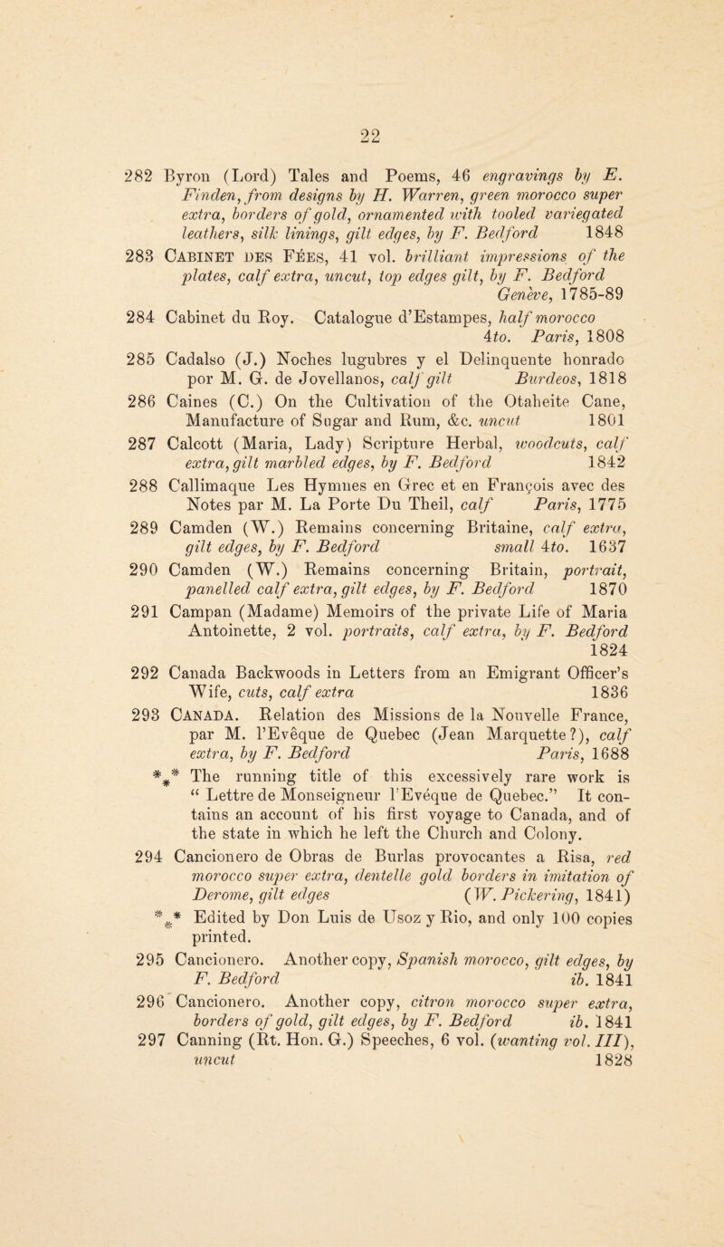 282 Byron (Lord) Tales and Poems, 46 engravings by E. Finden, from designs by II. Warren, green morocco super extra, borders o f gold, ornamented with tooled variegated leathers, silk linings, gilt edges, by F. Bedford 1848 283 CABINET des Fees, 41 vol. brilliant impressions of the plates, calf extra, uncut, top edges gilt, by F. Bedford Geneve, 1785-89 284 Cabinet du Roy. Catalogue d’Estampes, half morocco ito. Paris, 1808 285 Cadalso (J.) Noches lugubres y el Delinquente bonrado por M. G. de Jovellanos, calf gilt Burdeos, 1818 286 Caines (C.) On the Cultivation of the Otabeite Cane, Manufacture of Sugar and Rum, &c. uncut 1801 287 Calcott (Maria, Lady) Scripture Herbal, woodcuts, calf extra, gilt marbled edges, by F. Bedford 1842 288 Callimaque Les Hymnes en Grec et en Francois avec des Notes par M. La Porte Du Theil, calf Paris, 1775 289 Camden (W.) Remains concerning Britaine, calf extra, gilt edges, by F. Bedford small 4:to. 1637 290 Camden (W.) Remains concerning Britain, portrait, panelled calf extra, gilt edges, by F. Bedford 1870 291 Campan (Madame) Memoirs of the private Life of Maria Antoinette, 2 vol. portraits, calf extra, by F. Bedford 1824 292 Canada Backwoods in Letters from an Emigrant Officer’s Wife, cuts, calf extra 1836 293 CANADA. Relation des Missions de 1a. Nouvelle France, par M. l’Eveque de Quebec (Jean Marquette?), calf extra, by F. Bedford Paris, 1688 The running title of this excessively rare work is “ Lettre de Monseigneur 1'Eveque de Quebec.” It con¬ tains an account of his first voyage to Canada, and of the state in which he left the Church and Colony. 294 Cancionero de Obras de Burlas provocantes a Risa, red morocco super extra, dentelle gold borders in imitation of Derome, gilt edges (IP. Pickering, 1841) * f* Edited by Don Luis de Usoz y Rio, and only 100 copies printed. 295 Cancionero. Another copy, Spanish morocco, gilt, edges, by F. Bedford ib. 1841 296 Cancionero. Another copy, citron morocco super extra, borders of gold, gilt edges, by F. Bedford ib. 1841 297 Canning (Rt. Hon. G.) Speeches, 6 vol. (wanting vol. Ill), uncut 1828