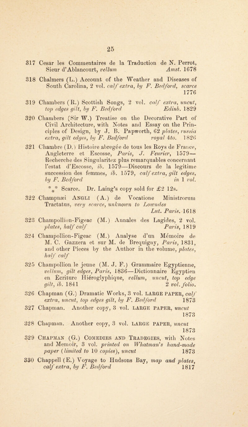 317 Cesar les Commentaires de la Traduction de N. Perrot, Sieur d’Ablancourt, vellum Amst. 1678 318 Chalmers (L.) Account of the Weather and Diseases of South Carolina, 2 vol. calf extra, by F. Bedford, scarce 1776 319 Chambers (R.) Scottish Songs, 2 vol. calf extra, uncut, top edges gilt, by F. Bedford Edinb. 1829 320 Chambers (Sir W.) Treatise on the Decorative Part of Civil Architecture, with Notes and Essay on the Prin¬ ciples of Design, by J. B. Papworth, 62 plates, russia extra, gilt edges, by F. Bedford royal 4to. 1826 321 Chambre (D.) Histoire abregee de tons les Roys de France, Angleterre et Escosse, Paris, J. Feurier, 1579— Recherche des Singularitez plus remarquables concernant l’estat d’Escosse, ib. 1579—Discours de la legitime succession des femmes, ib. 1579, calf extra, gilt edges, by F. Bedford in 1 vol, ##* Scarce. Dr. Laing’s copy sold for £2 12s. 322 Champnan ANGLI (A.) de Vocatione Ministrorum Tractatus, very scarce, unknown to Lowndes Lut. Paris. 1618 323 Champollion-Figeac (M.) Annales des Lagides, 2 vol. plates, half calf Paris, 1819 324 Champollion-Figeac (M.) Analyse d’un Memoire de M. C. Gazzera et sur M. de Brequigny, Paris, 1831, and other Pieces by the Author in the volume, plates, half calf 325 Champollion le jeune (M. J. F.) Grammaire Egyptienne, vellum, gilt edges, Paris, 1836—Dictionnaire Egyptien en Ecriture Hi^roglyphique, vellum, uncut, top) edge gilt, ib. 1841 2 vol. folio. 326 Chapman (G.) Dramatic Works, 3 vol. LARGE PAPER, calf extra, uncut, top edges gilt, by F. Bedford 1873 327 Chapman. Another copy, 3 vol. LARGE paper, uncut 1873 328 Chapman. Another copy, 3 vol. LARGE PAPER, uncut 1873 329 Chapman (G.) Comedies and Tradegies, with Notes and Memoir, 3 vol. printed on Whatman's hand-made paper (limited to 10 copies), uncut 1873 330 Chappell (E.) Voyage to Hudsons Bay, map and plates, calf extra, by F. Bedford 1817