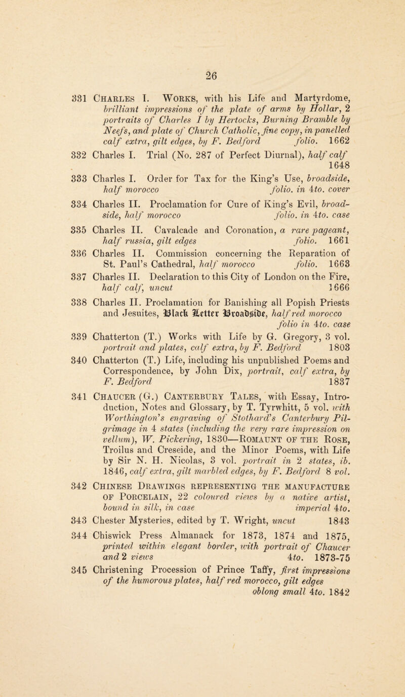 331 Charles I. Works, with his Life and Martyr dome, brilliant impressions of the plate of arms by Hollar, 2 portraits of Charles I by Hertocks, Burning Bramble by Neefs, and plate of Church Catholic, fine copy, in panelled calf extra, gilt edges, by F. Bedford folio. 1662 332 Charles I. Trial (No. 287 of Perfect Diurnal), half calf 1648 333 Charles I. Order for Tax for the King’s Use, broadside, half morocco folio, in 4£o. cover 334 Charles II. Proclamation for Cure of King’s Evil, broad¬ side, half morocco folio, in 4to. case 335 Charles II. Cavalcade and Coronation, a rare pageant, half russia, gilt edges folio. 1661 336 Charles II. Commission concerning the Reparation of St. Paul’s Cathedral, half morocco folio. 1663 337 Charles II. Declaration to this City of London on the Fire, half calf, uncut 1666 338 Charles II. Proclamation for Banishing all Popish Priests and Jesuites, 3$lack Eetter llkoatigtlie, half red morocco folio in 4rto. case 339 Chatterton (T.) Works with Life by G. Gregory, 3 vol. portrait and plates, calf extra, by F. Bedford, 1803 340 Chatterton (T.) Life, including his unpublished Poems and Correspondence, by John Dix, portrait, calf extra, by F. Bedford 1837 341 Chaucer (G.) Canterbury Tales, with Essay, Intro¬ duction, Notes and Glossary, by T. Tyrwhitt, 5 vol. with Worthington’s engraving of Stothard’s Canterbury Pil¬ grimage in 4 states (including the very rare impression on vellum), W. Pickering, 1830—Romaunt of the Rose, Troilus and Creseide, and the Minor Poems, with Life by Sir N. H. Nicolas, 3 vol. portrait in 2 states, ib. 1846, calf extra, gilt marbled edges, by F. Bedford 8 vol. 342 Chinese Drawings representing the manufacture OF PORCELAIN, 22 coloured views by a native artist, bound in silk, in case imperial 4to. 343 Chester Mysteries, edited by T. Wright, uncut 1843 344 Chiswick Press Almanack for 1873, 1874 and 1875, printed, within elegant border, with portrait of Chaucer and 2 views 4fo. 1873-75 345 Christening Procession of Prince Taffy, first impressions of the humorous plates, half red morocco, gilt edges oblong small 4to. 1842
