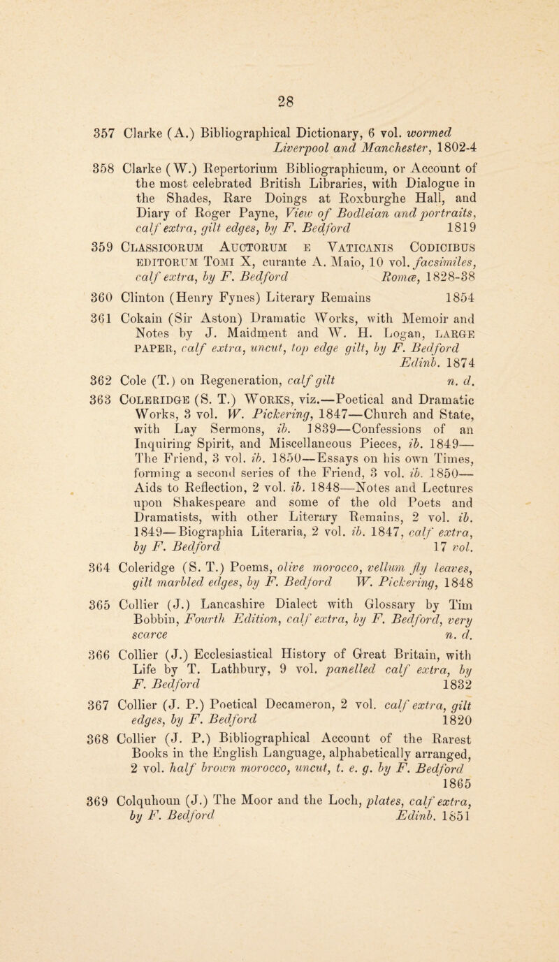 357 Clarke (A.) Bibliographical Dictionary, 6 vol. wormed Liverpool and Manchester, 1802-4 358 Clarke (W.) Repertorium Bibliographicum, or Account of the most celebrated British Libraries, with Dialogue in the Shades, Rare Doings at Roxburghe Hall, and Diary of Roger Payne, View of Bodleian and portraits, calf extra, gilt edges, by F. Bedford 1819 359 Classicorum Auctorum e Vaticanis Codicibus editorum Tomi X, curante A. Maio, 10 yol .facsimiles, calf extra, by F. Bedford Bomce, 1828-38 360 Clinton (Henry Fynes) Literary Remains 1854 361 Cokain (Sir Aston) Dramatic Works, with Memoir and Notes by J. Maidment and W. H. Logan, large PAPER, calf extra, uncut, top edge gilt, by F. Bedford Edinb. 1874 362 Cole (T.) on Regeneration, calf gilt n. d. 363 Coleridge (S. T.) Works, viz.—Poetical and Dramatic Works, 8 vol. W. Pickering, 1847—Church and State, with Lay Sermons, ib. 1839—Confessions of an Inquiring Spirit, and Miscellaneous Pieces, ib. 1849— The Friend, 3 vol. ib. 1850—Essays on bis owm Times, forming a second series of the Friend, 3 vol. ib. 1850— Aids to Reflection, 2 vol. ib. 1848—Notes and Lectures upon Shakespeare and some of the old Poets and Dramatists, with other Literary Remains, 2 vol. ib. 1849—Biographia Literaria, 2 vol. ib. 1847, calf extra, by F. Bedford 17 vol. 364 Coleridge (S. T.) Poems, olive morocco, vellum fly leaves, gilt marbled edges, by F. Bedford TV. Pickering, 1848 365 Collier (J.) Lancashire Dialect with Glossary by Tim Bobbin, Fourth Edition, calf extra, by F. Bedford, very scarce n. d. 366 Collier (J.) Ecclesiastical History of Great Britain, with Life by T. Lathbury, 9 vol. panelled calf extra, by F. Bedford 1832 367 Collier (J. P.) Poetical Decameron, 2 vol. calf extra, gilt edges, by F. Bedford 1820 368 Collier (J. P.) Bibliographical Account of the Rarest Books in the English Language, alphabetically arranged, 2 vol. half brown morocco, uncut, t. e. g. by F. Bedford 1865 369 Colquhoun (J.) The Moor and the Loch, plates, calf extra, by F. Bedford, Edinb. 1851