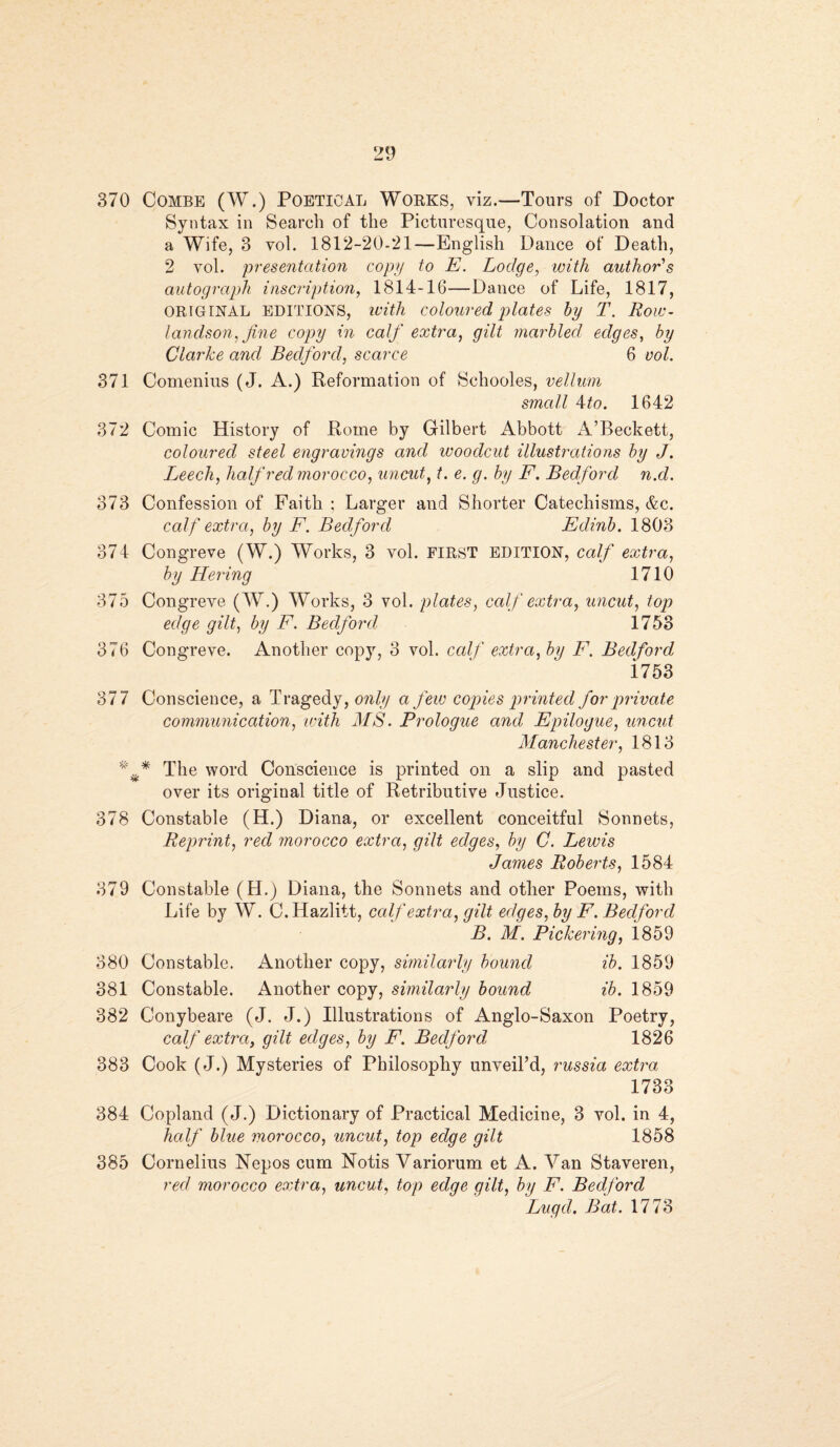 370 Combe (W.) Poetical Works, viz.—Tours of Doctor Syntax in Search of the Picturesque, Consolation and a Wife, 3 vol. 1812-20-21—English Dance of Death, 2 vol. presentation copy to E. Lodge, with author's autograph inscription, 1814-16—Dance of Life, 1817, ORIGINAL EDITIONS, with coloured plates by T. Row¬ landson, fine copy in calf extra, gilt marbled, edges, by Clarke and Bedford, scarce 6 vol. 371 Comenius (J. A.) Reformation of Schooles, vellum small Ato. 1642 372 Comic History of Rome by Gilbert Abbott A’Beckett, coloured steel engravings and woodcut illustrations by J. Leech, half red morocco, uncut, t. e. g. by F. Bedford n.d. 373 Confession of Faith ; Larger and Shorter Catechisms, &c. calf extra, by F. Bedford Edinb. 1803 374 Congreve (W.) Works, 3 vol. first EDITION, calf extra, by Hering 1710 375 Congreve (W.) Works, 3 vol. plates, calf extra, uncut, top edge gilt, by F. Bedford 1753 376 Congreve. Another copy, 3 vol. calf extra, by F. Bedford 1753 377 Conscience, a Tragedy, only a few copies printed for private communication, with MS. Prologue and Epilogue, uncut Manchester, 1813 The word Conscience is printed on a slip and pasted over its original title of Retributive Justice. 378 Constable (H.) Diana, or excellent conceitful Sonnets, Reprint, red morocco extra, gilt edges, by C. Lewis James Roberts, 1584 379 Constable (H.) Diana, the Sonnets and other Poems, with Life by W. C.Hazlitt, calf extra, gilt edg es, by F. Bedford B. M. Pickering, i859 380 Constable. Another copy, similarly bound ib. 1859 381 Constable. Another copy, similarly bound ib. 1859 382 Conybeare (J. J.) Illustrations of Anglo-Saxon Poetry, calf extra, gilt edges, by F. Bedford, 1826 383 Cook (J.) Mysteries of Philosophy unveil’d, russia extra 1733 384 Copland (J.) Dictionary of Practical Medicine, 3 vol. in 4, half blue morocco, uncut, top edge gilt 1858 385 Cornelius Nepos cum Notis Variorum et A. Van Staveren, red morocco extra, uncut, top edqe gilt, by F. Bedford Lugd. Bat. 1773
