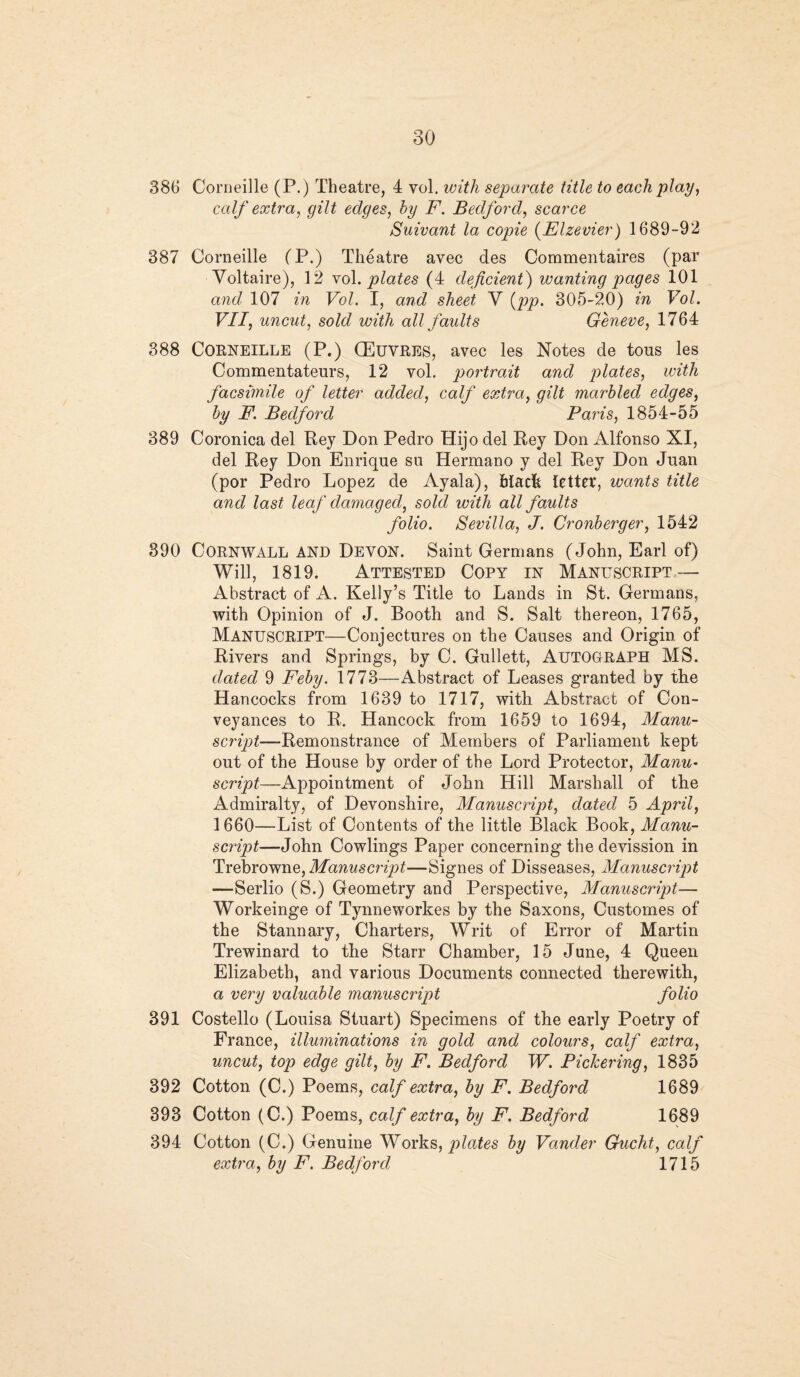 386 Corneille (P.) Theatre, 4 vol. with separate title to each play, calf extra, gilt edges, by F. Bedford, scarce Suivant la copie (Elzevier) 1689-92 387 Corneille (P.) Theatre avec des Commentaires (par Voltaire), 12 vol. plates (4 deficient) wanting pages 101 and 107 in Vol. I, and sheet V (pp. 305-20) in Vol. VII, uncut, sold with all faults Geneve, 1764 388 Corneille (P.) (Euvres, avec les Notes de tous les Commentateurs, 12 vol. portrait and plates, with facsimile of letter added, calf extra, gilt marbled edges, by F. Bedford Paris, 1854-55 389 Coronica del Rey Don Pedro Hijo del Rey Don Alfonso XI, del Rey Don Enrique su Hermano y del Rey Don Juan (por Pedro Lopez de Ayala), black letter, wants title and last leaf damaged, sold with all faults folio. Sevilla, J. Cronberger, 1542 890 Cornwall and Devon. Saint Germans (John, Earl of) Will, 1819. Attested Copy in Manuscript — Abstract of A. Kelly’s Title to Lands in St. Germans, with Opinion of J. Booth and S. Salt thereon, 1765, Manuscript—Conjectures on the Causes and Origin of Rivers and Springs, by C. Gullett, AUTOGRAPH MS. dated 9 Feby. 1773—Abstract of Leases granted by the Hancocks from 1639 to 1717, with Abstract of Con¬ veyances to R. Hancock from 1659 to 1694, Manu¬ script—Remonstrance of Members of Parliament kept out of the House by order of the Lord Protector, Manu¬ script—Appointment of John Hill Marshall of the Admiralty, of Devonshire, Manuscript, dated 5 April, 1660—List of Contents of the little Black Book, Manu¬ script—John Cowlings Paper concerning the devission in Trebrowne, Manuscript—Signes of Disseases, Manuscript —Serlio (S.) Geometry and Perspective, Manuscript— Workeinge of Tynneworkes by the Saxons, Customes of the Stannary, Charters, Writ of Error of Martin Trewinard to the Starr Chamber, 15 June, 4 Queen Elizabeth, and various Documents connected therewith, a very valuable manuscript folio 391 Costello (Louisa Stuart) Specimens of the early Poetry of France, illuminations in gold and colours, calf extra, uncut, top edge gilt, by F. Bedford W. Pickering, 1835 392 Cotton (C.) Poems, calf extra, by F. Bedford 1689 393 Cotton (C.) Poems, calf extra, by F. Bedford 1689 394 Cotton (C.) Genuine Works, plates by Vander Gucht, calf extra, by F. Bedford 1715