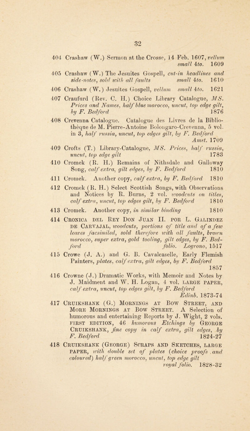 404 Crashaw (W.) Sermon at the Crosse, 14 Feb. 1607, vellum small 4to. 1609 405 Crashaw (W.) The Jesuites Gospell, cut-in headlines and. side-notes, sold with all faults small 4to. 1610 406 Crashaw (W.) Jesuites Gospell, vellum small 4to. 1621 407 Craufurd (Rev. C. TI.) Choice Library Catalogue, MS. Prices and Names, half blue morocco, uncut, top edqe qilt, by F. Bedford ' ' 1876 408 Crevenna Catalogue. Catalogue des Livres de la Biblio- theque de M. Pierre-Antoine Bolongaro-Crevenna, 5 vol. in 3, half russia, uncut, top edges gilt, by F. Bedford Amst. 1709 409 Crofts (T.) Library-Catalogue, MS. Prices, half russia, uncut, top edge gilt 1783 410 Cromek (R. IT.) Remains of Nithsdale and Galloway Song, calf extra, gilt edges, by F. Bedford 1810 411 Cromek. Another copy, calf extra, by F. Bedford 1810 412 Cromek (R. H.) Select Scottish Songs, with Observations and Notices by R. Burns, 2 vol. ivoodcuts on titles, calf extra, uncut, top edges gilt, by F. Bedford 1810 413 Cromek. Another copy, in similar binding 1810 414 Cronica del Rey Don Juan II. por L. Galindez DE CARVAJAL, woodcuts, portions of title and of a few leaves facsimiled, sold therefore with all faults, brown morocco, super extra, gold tooling, gilt edges, by F. Bed¬ ford folio. Logrono, 1517 415 Crowe (J. A.) and G. B. Cavalcaselle, Early Flemish Painters, plates, calf extra, gilt edges, by F. Bedford 1857 416 Crowne (J.) Dramatic Works, with Memoir and Notes by J. Maidment and W. H. Logan, 4 vol. LARGE paper, calf extra, uncut, top edges gilt, by F. Bedford Edinb. 1873-74 417 Cruikshank (G.) Mornings at Bow Street, and More Mornings at Bow Street. A Selection of humorous and entertaining Reports by J. Wight, 2 vols. FIRST EDITION, 46 humorous Etchings by George CRUIKSHANK, fine copy in calf extra, gilt edges, by F. Bedford 1824-27 418 Cruikshank (George) Scraps and Sketches, large PAPER, with double set of plates (choice proofs vand coloured) half green morocco, uncut, top edge gilt royal folio. 1828-32