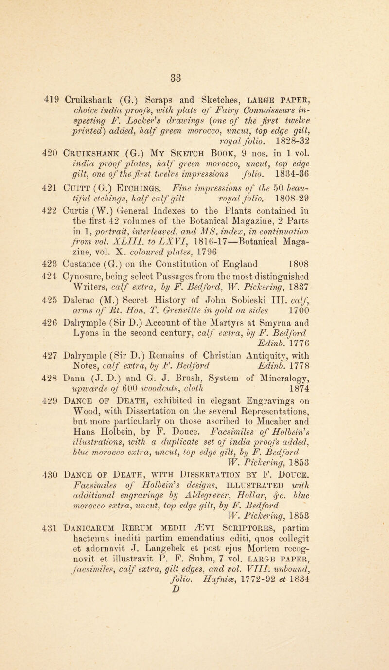38 419 Cruikshank (G.) Scraps and Sketches, LARGE PAPER, choice India proofs, with plate of Fairy Connoisseurs in¬ specting F. Locker's drawings (one of the first twelve printed) added, half green morocco, uncut, top edge gilt, royal folio. 1828-32 420 Cruikshank (G.) My Sketch Book, 9 nos. in 1 vol. india proof plates, half green morocco, uncut, top edge gilt, one of the first twelve impressions folio. 1834-36 421 CuiTT (G.) ETCHINGS. Fine impressions of the 50 beau¬ tiful etchings, half calf gilt royal folio. 1808-29 422 Curtis (W.) General Indexes to the Plants contained in the first 42 volumes of the Botanical Magazine, 2 Parts in 1, portrait, interleaved, and MS. index, in continuation from vol. XLIII. to LXVI, 1816-17—Botanical Maga¬ zine, vol. X. coloured plates, 1796 423 Custance (G.) on the Constitution of England 1808 424 Cynosure, being select Passages from the most distinguished Writers, calf extra, by F. Bedford, W. Pickering, 1837 425 Dalerac (M.) Secret History of John Sobieski III. calf, arms of Rt. Hon. T. Grenville in gold on sides 1700 426 Dalrymple (Sir D.) Account of the Martyrs at Smyrna and Lyons in the second century, calf extra, by F. Bedford Edinb. 1776 427 Dalrymple (Sir D.) Remains of Christian Antiquity, with Notes, calf extra, by F. Bedford Edinb. 1778 428 Dana (J. D.) and G. J. Brush, System of Mineralogy, upwards of 600 woodcuts, cloth 1874 429 Dance OF Death, exhibited in elegant Engravings on Wood, with Dissertation on the several Representations, but more particularly on those ascribed to Macaber and Hans Holbein, by F. Douce. Facsimiles of Holbein's illustrations, with a duplicate set of india proofs added, blue morocco extra, uncut, top edge gilt, by F. Bedford W. Pickering, 1853 430 Dance of Death, with Dissertation by F. Douce. Facsimiles of Holbein's designs, ILLUSTRATED with additional engravings by Aldegrever, Hollar, fc. blue morocco extra, uncut, top edqe gilt, by F. Bedford W. Pickering, 1853 431 Danicarum Rerum medii JEyi Scriptores, partim hactenus inediti partim emendatius editi, quos collegit et adornavit J. Langebek et post ejus Mortem recog¬ novit et illustravit P. F. Suhm, 7 vol. large paper, facsimiles, calf extra, gilt edges, and vol. VIII. unbound, folio. Hafnice, 1772-92 et 1834 D
