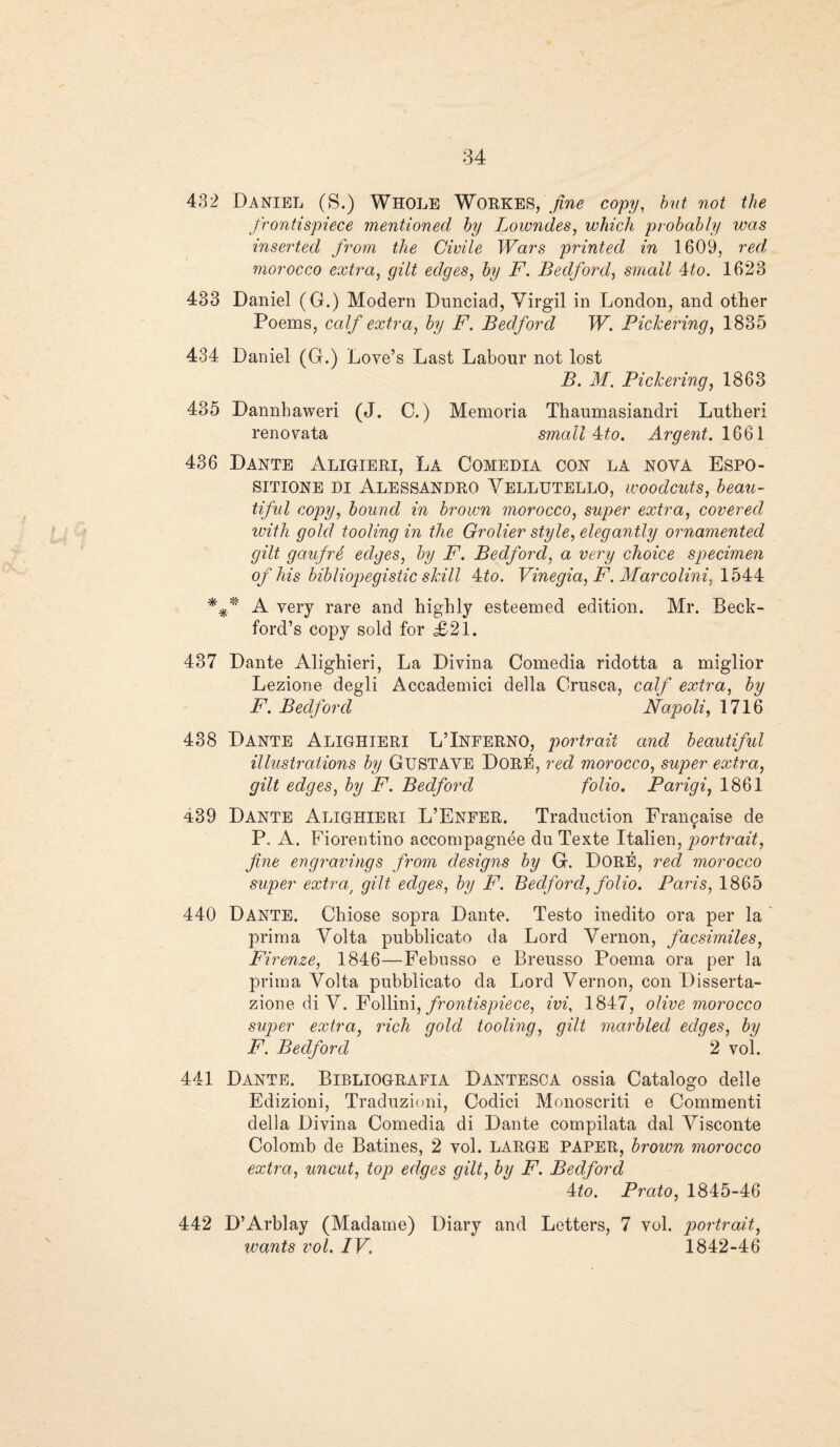 432 Daniel (S.) Whole Workes, fine copy, but not the frontispiece mentioned by Lowndes, which probably was inserted from the Civile Wars printed in 1609, red. morocco extra, gilt edges, by F. Bedford, small 4to. 1623 433 Daniel (G.) Modern Dunciad, Virgil in London, and other Poems, calf extra, by F. Bedford W. Pickering, 1835 434 Daniel (G.) Love’s Last Labour not lost B. M. Pickering, 1863 485 Dannhaweri (J. C.) Memoria Thaumasiandri Lutheri renovata small 4:to. Argent. 1661 436 Dante Aligieri, La Comedia con la noya Espo- sitione di Alessandro Vellutello, woodcuts, beau- tiful copy, bound in brown morocco, super extra, covered with gold tooling in the Grolier style, elegantly ornamented gilt gaufrf, edges, by F. Bedford, a very choice specimen of his bibliopegistic skill 4:to. Vinegia, F. Marcolini, 1544 A very rare and highly esteemed edition. Mr. Beck- ford’s copy sold for £21. 437 Dante Alighieri, La Divina Comedia ridotta a miglior Lezione degli Accademici della Crusca, calf extra, by F. Bedford Napoli, 1716 438 Dante Alighieri L’Inferno, portrait and beautiful illustrations by GUSTAVE Dore, red morocco, super extra, gilt edges, by F. Bedford folio. Parigi, 1861 439 Dante Alighieri L’Enfer. Traduction Franyaise de P. A. Fiorentino accompagnee du Texte Italien, portrait, fine engravings from designs by G. DORE, red morocco super extra/ gilt edges, by F. Bedford, folio. Paris, 1865 440 Dante. Chiose sopra Dante. Testo inedito ora per la prima Volta pubblicato da Lord Vernon, facsimiles, Firenze, 1846—Febusso e Breusso Poema ora per la prima Volta pubblicato da Lord Vernon, con Disserta- zione di V. Follini, frontispiece, ivi, 1847, olive morocco super extra, rich gold tooling, gilt marbled edges, by F. Bedford 2 vol. 441 Dante. Bibliografia Dantesca ossia Catalogo deile Edizioni, Traduzioni, Codici Monoscriti e Commenti della Divina Comedia di Dante compilata dal Visconte Colomb de Batines, 2 vol. LARGE PAPER, brown morocco extra, uncut, top edges gilt, bit F. Bedford 4 to. Prato, 1845-46 442 D’Arblay (Madame) Diary and Letters, 7 vol. portrait, wants vol. IV. 1842-46