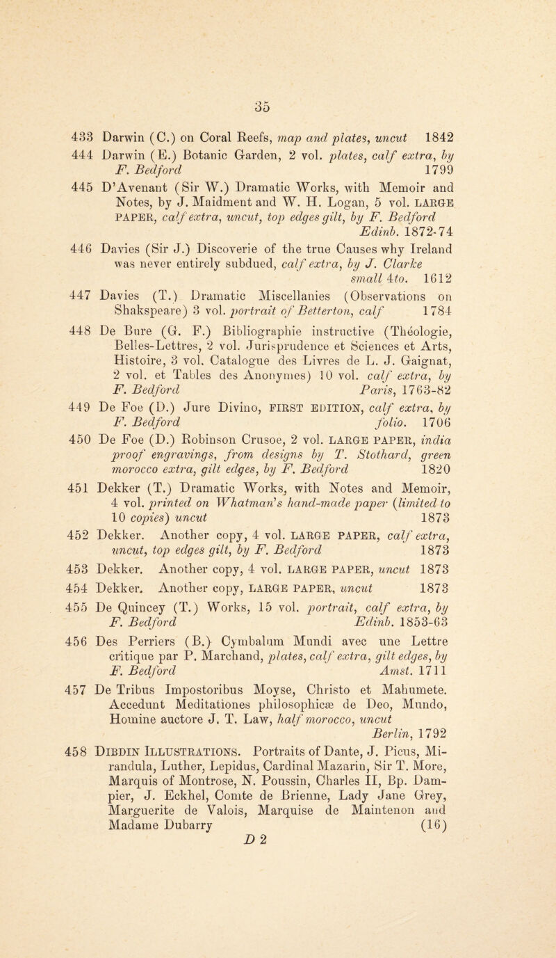 433 Darwin (C.) on Coral Reefs, map and plates, uncut 1842 444 Darwin (E.) Botanic Garden, 2 vol. plates, calf extra, by F. Bedford 1799 445 D’Avenant (Sir W.) Dramatic Works, with Memoir and Notes, by J. Maidment and W. H. Logan, 5 vol. LARGE PAPER, calf extra, uncut, top edges gilt, by F. Bedford Edinb. 1872-74 446 Davies (Sir J.) Discoverie of the true Causes why Ireland was never entirely subdued, calf extra, by J. Clarke small 4to. 1612 447 Davies (T.) Dramatic Miscellanies (Observations on Shakspeare) 3 vol. portrait of Betterton, calf 1784 448 De Bure (G. F.) Bibliographic instructive (Theologie, Belles-Lettres, 2 vol. Jurisprudence et Sciences et Arts, Histoire, 3 voh Catalogue des Livres de L. J. Gaignat, 2 vol. et Tables des Anonymes) 10 vol. calf extra, by F. Bedford Paris, 1763-82 449 De Foe (D.) Jure Divino, FIRST EDITION, calf extra, by F. Bedford folio. 1706 450 De Foe (D.) Robinson Crusoe, 2 vol. LARGE paper, india proof engravings, from designs by T. Stothard, green morocco extra, gilt edges, by F. Bedford 1820 451 Dekker (T.) Dramatic Works, with Notes and Memoir, 4 vol. printed on Whatman’s hand-made paper {limited to 10 copies) uncut 1873 452 Dekker. Another copy, 4 vol. LARGE PAPER, calf extra, uncut, top edges gilt, by F. Bedford 1873 453 Dekker. Another copy, 4 vol. LARGE PAPER, uncut 1873 454 Dekker. Another copy, LARGE paper, uncut 1873 455 De Quincey (T.) Works, 15 vol. portrait, calf extra, by F. Bedford Edinb. 1853-63 456 Des Perriers (B.) Cymbalum Mundi avec une Lettre critique par P. Marchand, plates, calf extra, qilt edges, by F. Bedford ' Amst.llW 457 De Tribus Impostoribus Moyse, Christo et Mahumete. Accedunt Meditationes philosophicae de Deo, Mundo, Homine auctore J. T. Law, half morocco, uncut Berlin, 1792 458 Dibdin Illustrations. Portraits of Dante, J. Picus, Mi- randula, Luther, Lepidus, Cardinal Mazarin, Sir T. More, Marquis of Montrose, N. Poussin, Charles II, Bp. Dam- pier, J. Eckhel, Comte de Brienne, Lady Jane Grey, Marguerite de Valois, Marquise de Maintenon and Madame Dubarry (16) D 2