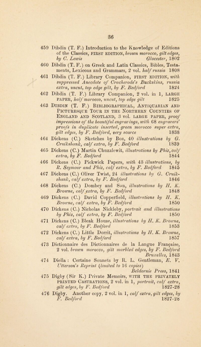 459 Dibdin (T. F.) Introduction to the Knowledge of Editions of the Classics, FIRST EDITION, brown morocco, gilt edges, by C. Lewis Glocester, 1802 460 Dibdin (T. F.) on Greek and Latin Classics, Bibles, Testa¬ ments, Lexicons and Grammars, 2 vol. half russia 1808 461 Dibdin (T. F.) Library Companion, FIRST EDITION, with suppressed Anecdote of Cracherode’s Buckskins, russia extra, uncut, top edge gilt, by F. Bedford 1824 462 Dibdin (T. F.) Library Companion, 2 vol. in 1, LARGE PAPER, half morocco, uncut, top edge gilt 1825 463 Dibdin (T. F.) Bibliographical, Antiquarian and Picturesque Tour in the Northern Counties of England and Scotland, 3 vol. large paper, proof impressions of the beautiful engravings, with 68 engravers’ proofs in duplicate inserted, green morocco super extra, gilt edges, by F. Bedford, very scarce 1838 464 Dickens (C.) Sketches by Boz, 40 illustrations by G. Cruikshank, calf extra, by F. Bedford 1839 465 Dickens (C.) Martin Chuzzlewit, illustrations by Phiz, calf extra, by F. Bedford 1844 466 Dickens (C.) Pickwick Papers, with 43 illustrations, by B. Seymour and Phiz, calf extra, by F. Bedford 1845 467 Dickens (C.) Oliver Twist, 24 illustrations by G. Cruik¬ shank, calf extra, by F. Bedford 1846 468 Dickens (C.) Dombey and Son, illustrations by H. K. Browne, calf extra, by F. Bedford 1848 469 Dickens (C.) David Copperfield, illustrations by H. K. Browne, calf extra, by F. Bedford 1850 470 Dickens (C.) Nicholas Nickleby, portrait and illustrations by Phiz, calf extra, by F. Bedford 1850 471 Dickens (C.) Bleak House, illustrations by H. K. Browne, calf extra, by F. Bedford 1853 472 Dickens (C.) Little Dorrit, illustrations by H. K. Browne, calf extra, by F. Bedford 1857 473 Dictionnaire des Dictionnaires de la Langue Fran9aise, 2 vol. brown morocco, gilt marbled edges, by F. Bedford Bruxelles, 1843 474 Diella : Certaine Sonnets by R. L. Gentleman, E. V. Utterson’s Reprint (limited to 16 copies) Beldornie Press, 1841 475 Digby (Sir K.) Private Memoirs, WITH the privately PRINTED Castrations, 2 vol. in 1, portrait, calf extra, gilt edges, by F. Bedford i827-28 476 Digby. Another copy, 2 vol. in 1, calf extra, gilt edges, by F. Bedford 1827*28