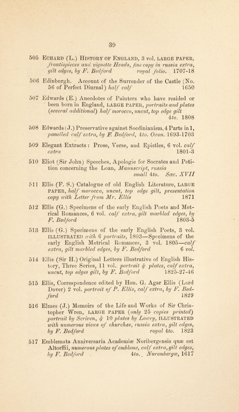505 506 507 508 509 510 511 512 513 514 515 516 517 39 Echard (L.) History of England, 3 vol. large paper, frontispieces and vignette Heads, fine copy in russia extra, gilt edges, by F. Bedford royal folio. 1707-18 Edinburgh. Account of the Surrender of the Castle (No. 56 of Perfect Diurnal) half calf 1650 Edwards (E.) Anecdotes of Painters who have resided or been born in England, LARGE PAPER, portraits and plates (several additional) half morocco, uncut, top edge gilt 4 to. 1808 Edwards (J.) Preservative against Socdinianism, 4 Parts in 1, panelled calf extra, by F. Bedford, 4to. Oxon. 1693-1703 Elegant Extracts : Prose, Yerse, and Epistles, 6 vol. calf extra 1801-3 Eliot (Sir John) Speeches, Apologie for Socrates and Peti¬ tion concerning the Loan, Manuscript, russia small 4to. Scec. XVII Ellis (F. S.) Catalogue of old English Literature, LARGE PAPER, half morocco, uncut, top edge gilt, presentation copy with Letter from Mr. Ellis 1871 Ellis (G.) Specimens of the early English Poets and Met¬ rical Romances, 6 vol. calf extra, gilt marbled edges, by F. Bedford ' 1803-5 Ellis (G.) Specimens of the early English Poets, 3 vol. ILLUSTRATED with 6 portraits, 1803—Specimens of the early English Metrical Romances, 3 vol. 1805—calf extra, gilt marbled edges, by F. Bedford 6 vol. Ellis (Sir H.) Original Letters illustrative of English His¬ tory, Three Series, 11 vol. portrait plates, calf extra, uncut, top edges gilt, by F. Bedford 1825-27-46 Ellis, Correspondence edited by Hon. G. Agar Ellis (Lord Dover) 2 vol .portrait of P. Ellis, calf extra, by F. Bed¬ ford 1829 Elmes (J.) Memoirs of tbe Life and Works of Sir Chris¬ topher Wren, LARGE PAPER (only 25 copies printed) portrait by Scriven, <f 10 plates by Lowry, ILLUSTRATED with numerous views of churches, russia extra, gilt edges, by F. Bedford royal 4to. 1823 Emblemata Anniversaria Academic Noribergensis quse est Altorffii, numerous plates of emblems, calf extra, gilt edges, by F. Bedford 4. to. _ Nur ember gee, 1617