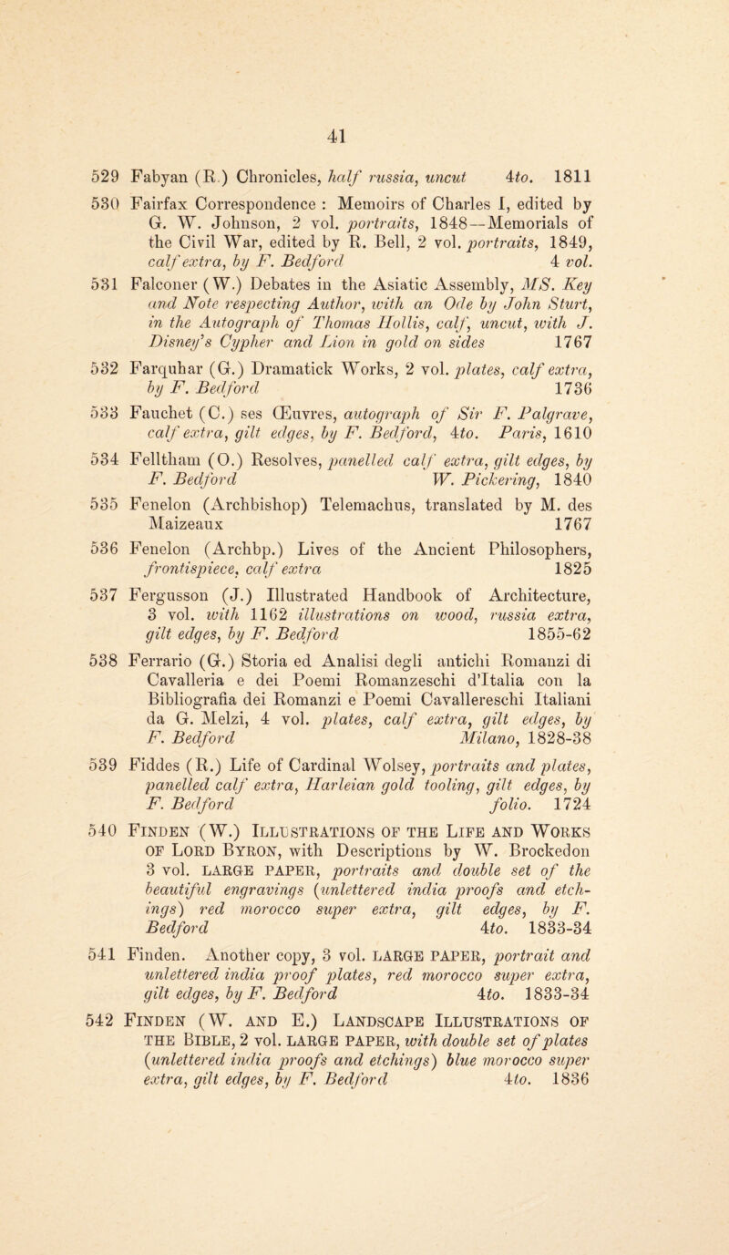 529 Fabyan (R ) Chronicles, half russia, uncut ito. 1811 530 Fairfax Correspondence : Memoirs of Charles 1, edited by G. W. Johnson, 2 vol. portraits, 1848—Memorials of the Civil War, edited by R. Bell, 2 vol. portraits, 1849, calf extra, by F. Bedford 4 vol. 531 Falconer (W.) Debates in the Asiatic Assembly, MS. Key and Note respecting Author, with an Ode by John Sturt, in the Autograph of Thomas Hollis, calf, uncut, with J. Disney’s Cypher and Lion in gold on sides 1767 532 Farquhar (G.) Dramatick Works, 2 vol. plates, calf extra, by F. Bedford 1736 533 Fauchet (C.) ses Oeuvres, autograph of Sir F. Palgrave, calf extra, gilt edges, by F. Bedford, 4to. Paris, 1610 534 Felltham (O.) Resolves, panelled calf extra, gilt edges, by F. Bedford W. Pickering, 1840 535 Fenelon (Archbishop) Telemachns, translated by M. des Maizeaux 1767 536 Fenelon (Archbp.) Lives of the Ancient Philosophers, frontispiece, calf extra 1825 537 Fergusson (J.) Illustrated Handbook of Architecture, 3 vol. with 1162 illustrations on wood, russia extra, gilt edges, by F. Bedford 1855-62 538 Ferrario (G.) Storia ed Analisi degli antichi Romanzi di Cavalleria e dei Poemi Romanzeschi d’ltalia con la Bibliografia dei Romanzi e Poemi Cavallereschi Italiani da G. Melzi, 4 vol. plates, calf extra, gilt edges, by F. Bedford Milano, 1828-38 539 Fiddes (R.) Life of Cardinal Wolsey, portraits and plates, panelled calf extra, Harleian gold tooling, gilt edges, by F. Bedford folio. 1724 540 Finden (W.) Illustrations of the Life and Works of Lord Byron, with Descriptions by W. Brockedon 3 vol. LARGE PAPER, portraits and double set of the beautiful engravings {unlettered india proofs and etch¬ ings') red morocco super extra, gilt edges, by F. Bedford 4 to. 1833-34 541 Finden. Another copy, 3 vol. LARGE PAPER, portrait and unlettered india proof plates, red morocco super extra, gilt edges, by F. Bedford 4to. 1833-34 542 Finden (W. and E.) Landscape Illustrations of the Bible, 2 vol. large paper, with double set of plates {unlettered india proofs and etchings) blue morocco super extra, gilt edges, by F. Bedford kto. 1836