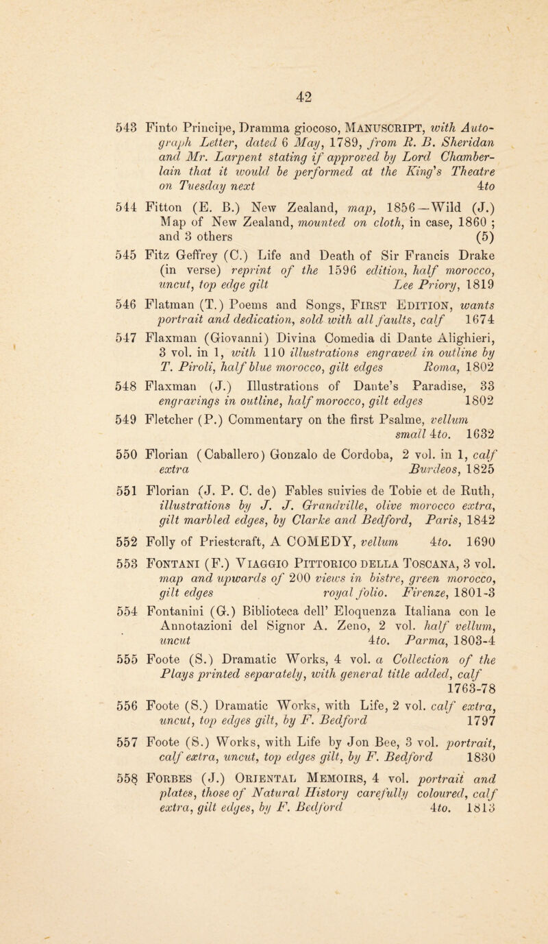 543 Finto Principe, Dramma giocoso, MANUSCRIPT, with Auto¬ graph Letter, dated 6 May, 1789, from R. B. Sheridan and Mr. Larpent stating if approved by Lord Chamber- lain that it would be performed at the King's Theatre on Tuesday next 4to 544 Fitton (E. B.) New Zealand, map, 1856—Wild (J.) Map of New Zealand, mounted on cloth, in case, 1860 ; and 3 others (5) 545 Fitz Geffrey (C.) Life and Death of Sir Francis Drake (in verse) reprint of the 1596 edition, half morocco, uncut, top edge gilt I^ee Priory, 1819 546 Flatman (T.) Poems and Songs, First Edition, wants portrait and dedication, sold with all faults, calf 1674 547 Flaxman (Giovanni) Divina Comedia di Dante Alighieri, 3 vol. in 1, with 110 illustrations engraved in outline by T. Piroli, half blue morocco, gilt edges Roma, 1802 548 Flaxman (J.) Illustrations of Dante’s Paradise, 33 engravings in outline, half morocco, gilt edges 1802 549 Fletcher (P.) Commentary on the first Psalme, vellum small A:to. 1632 550 Florian (Caballero) Gonzalo de Cordoba, 2 vol. in 1, calf extra JBurdeos, 1825 551 Florian (J. P. C. de) Fables suivies de Tobie et de Ruth, illustrations by J. J. Grandville, olive morocco extra, gilt marbled edges, by Clarke and Bedford, Paris, 1842 552 Folly of Priestcraft, A COMEDY, vellum 4to. 1690 553 Fontani (F.) Viaggio Pittorico della Toscana, 3 vol. map and upwards of 200 views in bistre, green morocco, gilt edges royal folio. Firenze, 1801-3 554 Fontanini (G.) Biblioteca dell’ Eloquenza Italiana con le Annotazioni del Signor A. Zeno, 2 vol. half vellum, uncut Ato. Parma, 1803-4 555 Foote (S.) Dramatic Works, 4 vol. a Collection of the Plays printed separately, with general title added, calf 1763-78 556 Foote (S.) Dramatic Works, with Life, 2 vol. calf extra, uncut, top edges gilt, by F. Bedford 1797 557 Foote (S.) Works, with Life by Jon Bee, 3 vol. portrait, calf extra, uncut, top edges gilt, by F. Bedford 1830 558 Forbes (J.) Oriental Memoirs, 4 vol. portrait and plates, those of Natural History carefully coloured, calf extra, gilt edges, by F. Bedford 4to. 1313