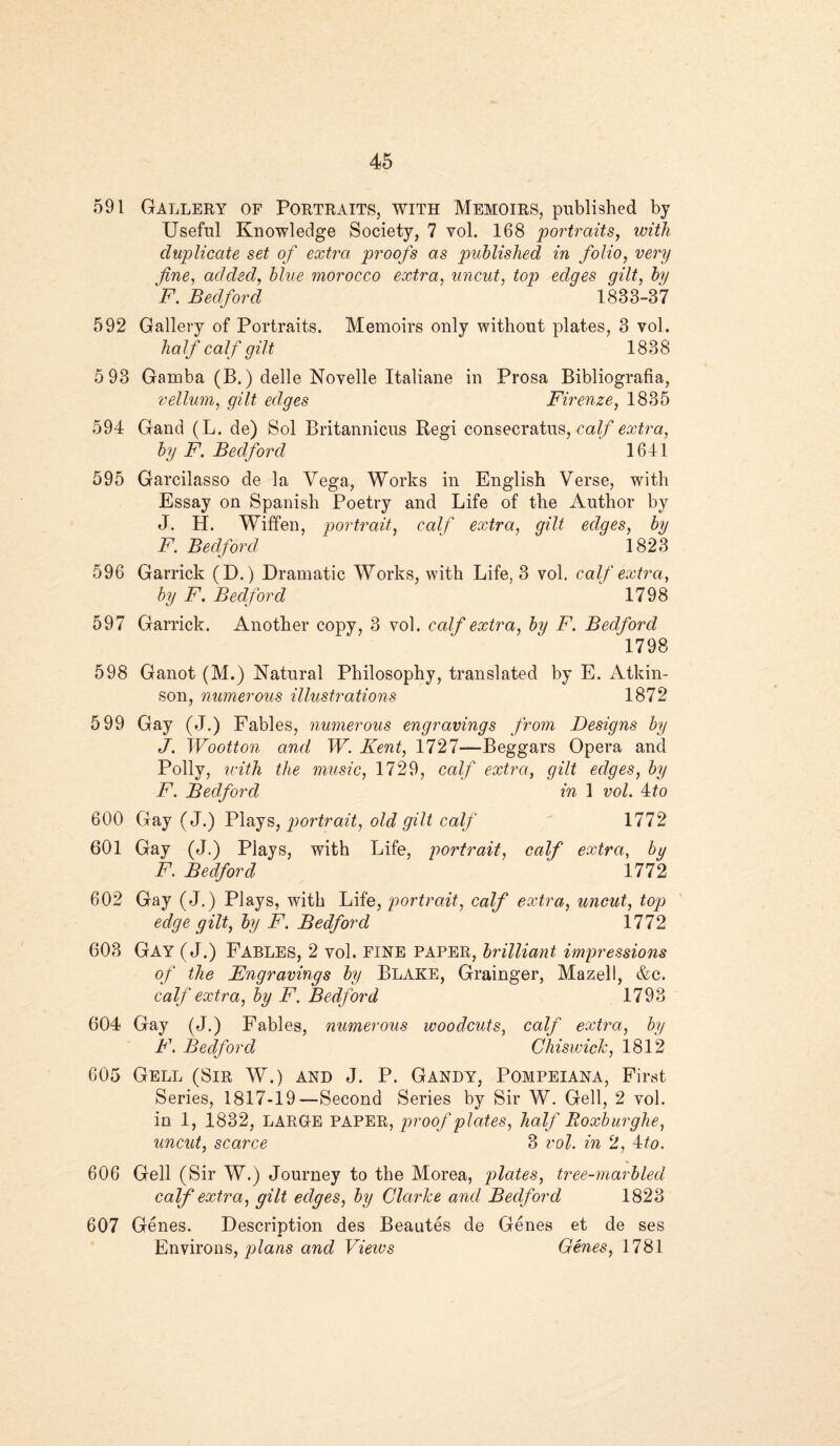 591 Gallery of Portraits, with Memoirs, published by Useful Knowledge Society, 7 vol. 168 portraits, with duplicate set of extra proofs as published in folio, very fine, added, blue morocco extra, uncut, top edges gilt, Jy F. Bedford 1833-37 592 Gallery of Portraits. Memoirs only without plates, 3 vol. half calf gilt 1838 5 93 Gamba (B.) delle Novelle Italiane in Prosa Bibliografia, vellum, gilt edges Firenze, 1835 594 Gand (L. de) Sol Britannicus Regi consecratus, calf extra, by F. Bedford 1641 595 Garcilasso de la Vega, Works in English Verse, with Essay on Spanish Poetry and Life of the Author by J. H. Wiffen, portrait, calf extra, gilt edges, by F. Bedford ' ' 1823 596 Garrick (D.) Dramatic Works, with Life, 3 vol. calf extra, by F. Bedford 1798 597 Garrick. Another copy, 3 vol. calf extra, by F. Bedford 1798 598 Ganot (M.) Natural Philosophy, translated by E. Atkin¬ son, numerous illustrations 1872 599 Gay (J.) Fables, numerous engravings from Designs by J. Wootton and W. Kent, 1727—Beggars Opera and Polly, with the music, 1729, calf extra, gilt edges, by F. Bedford in 1 vol. 4to 600 Gay (J.) Plays, portrait, old gilt calf 1772 601 Gay (J.) Plays, with Life, portrait, calf extra, by F. Bedford ‘ 1772 602 Gay (J.) Plays, with Life, portrait, calf extra, uncut, top edge gilt, by F. Bedford 1772 603 Gay (J.) Fables, 2 vol. FINE paper, brilliant impressions of the Engravings by BLAKE, Grainger, Mazell, &c. calf extra, by F. Bedford 1793 604 Gay (J.) Fables, numerous woodcuts, calf extra, by F. Bedford Chiswick, 1812 605 Gell (Sir W.) and J. P. Gandy, Pompeiana, First Series, 1817-19—Second Series by Sir W. Gell, 2 vol. in 1, 1832, LARGE PAPER, proof plates, half Roxburghe, uncut, scarce 3 vol. in 2, 4to. 606 Gell (Sir W.) Journey to the Morea, plates, tree-marbled calf extra, gilt edges, by Clarke and Bedford 1823 607 Genes. Description des Beautes de Genes et de ses Environs, plans and Views Genes, 1781