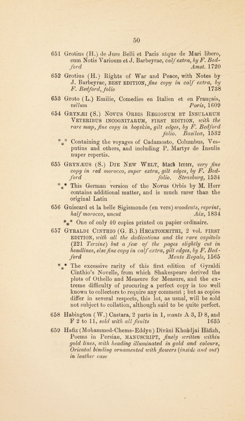 651 Grotius (H.) de Jure Belli et Pacis atque de Mari libero, cum Notis Varioum et J. Barbeyrac, calf extra, by F. Bed¬ ford Amst. 1720 652 Grotius (H.) Rights of War and Peace, with Notes by J. Barbeyrac, BEST EDITION, fine copy in calf extra, by F. Bedford, folio 1738 653 Groto (L.) Emilie, Comedies en Italien et en Frangais, vellum Paris, 1609 654 Gryn^ei (S.) Novus Orbis Regionum et Insularum Yeteribus incognitarum, first edition, with the rare map, fine copy in hog skin, gilt edges, by F. Bedford folio. Basilece, 1532 Containing the voyages of Cadamosto, Columbus, Ves- putius and others, and including P. Martyr de Insuiis nuper repertis. 655 Gryn^eus (S.) Die New Welt, blach letter, very fine copy in red morocco, super extra, gilt edges, by F. Bed¬ ford . folio. Strasburg, 1534 %* This German version of the Novus Orbis by M. Herr contains additional matter, and is much rarer than the original Latin 656 Guiscard et la belle Sigismonde (en vers) woodcuts, reprint, half morocco, uncut Aix, 1834 ##* One of only 40 copies printed on papier ordinaire. 657 Gyraldi Cinthio (G. B.) Heoatommithi, 2 vol. first EDITION, with all the dedications and the rare capitolo (221 Terzine) but a few of the pages slightly cut in headlines, else fine copy in calf extra, gilt edges, by F. Bed¬ ford Monte Beg ale, 1565 The excessive rarity of this first edition of Gyraldi Cinthio’s Novelle, from which Shakespeare derived the plots of Othello and Measure for Measure, and the ex¬ treme difficulty of procuring a perfect copy is too well known to collectors to require any comment ; but as copies differ in several respects, this lot, as usual, will be sold not subject to collation, although said to be quite perfect. 658 Habington (W.) Castara, 2 parts in 1, ivants A 3, D 8, and F 2 to 11, sold with all faults 1635 659 Hafiz (Mohammed-Chems-Eddyn) Divani Khoadjai Hafizh, Poems in Persian, MANUSCRIPT, finely written within gold lines, with heading illuminated in gold and colours, Oriental binding ornamented with flowers (inside and oxit) in leather case