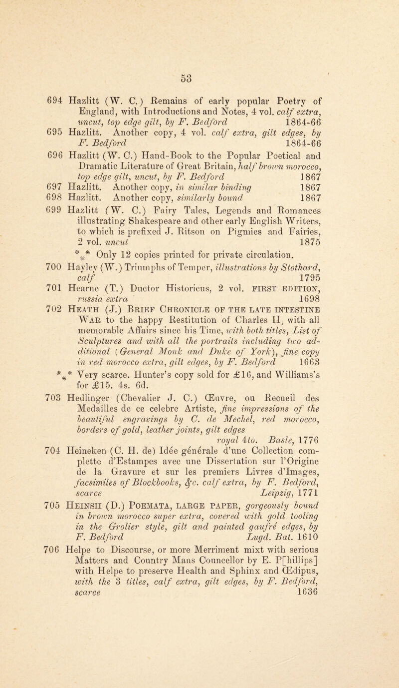 694 Hazlitt (W. C.) Remains of early popular Poetry of England, with Introductions and Notes, 4 yol. calf extra, uncut, top edge gilt, by F. Bedford 1864-66 695 Hazlitt. Another copy, 4 yol. calf extra, gilt edges, by F. Bedford ‘ 1864-66 696 Hazlitt (W. 0.) Hand-Book to the Popular Poetical and Dramatic Literature of Great Britain, half brown morocco, top edge gilt, uncut, by F. Bedford 1867 697 Hazlitt. Another copy, in similar binding 1867 698 Hazlitt. Another copy, similarly bound 1867 699 Hazlitt (W. C.) Fairy Tales, Legends and Romances illustrating Shakespeare and other early English Writers, to which is prefixed J. Ritson on Pigmies and Fairies, 2 vol. uncut 1875 Only 12 copies printed for private circulation. 700 Hayley (W.) Triumphs of Temper, illustrations by Stothard, calf 1795 701 Hearne (T.) Ductor Historicus, 2 yol. FIRST EDITION, russia extra 1698 702 Heath (J.) Brief Chronicle of the late intestine War to the happy Restitution of Charles II, with all memorable Affairs since his Time, with both titles, List of Sculptures and. with all the portraits including two ad¬ ditional ( General Monk and Duke of York), fine copy in red morocco extra, gilt edges, by F. Bedford 1663 *** Very scarce. Hunter’s copy sold for £16, and Williams’s for £15. 4s. 6d. 703 Hedlinger (Chevalier J. C.) CEuvre, ou Recueil des Medailles de ce celebre Artiste, fine impressions of the beautiful engravings by C. de Mechel, red morocco, borders of gold, leather joints, gilt edges royal 4to. Basle, 1776 704 Heineken (C. H. de) Idee general e d’une Collection com¬ plete d’Estampes avec une Dissertation sur l’Origine de la Gravure et sur les premiers Livres d’lmages, facsimiles of Blockbooks, Sfc. calf extra, by F. Bedford, scarce Leipzig, 1771 705 Heinsii (D.) POEMATA, LARGE paper, gorgeously bound in brown morocco super extra, covered with gold tooling in the Grolier style, gilt and painted gaufre edges, by F. Bedford Lugd. Bat. 1610 706 Helpe to Discourse, or more Merriment mixt with serious Matters and Country Mans Councellor by E. P[hiliips] with Helpe to preserve Health and Sphinx and CEdipus, with the 3 titles, calf extra, gilt edges, by F. Bedford, scarce 1636