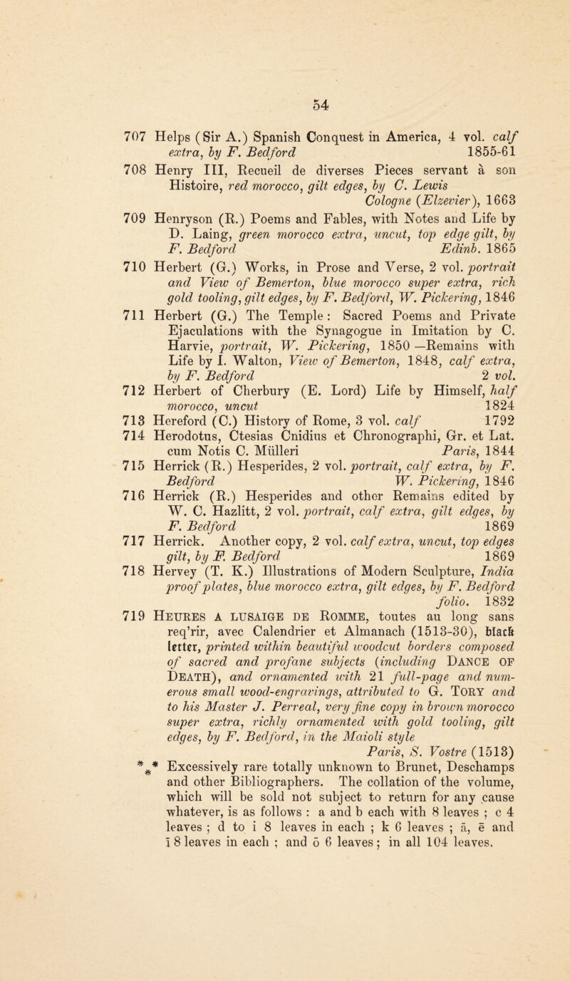 707 Helps (Sir A.) Spanish Conquest in America, 4 vol. calf extra, by F. Bedford 1855-61 708 Henry III, Recueil de diverses Pieces servant a son Histoire, red morocco, gilt edges, by C. Lewis Cologne (Elzeviei’), 1663 709 Henryson (R.) Poems and Fables, with Notes and Life by H. Laing, green morocco extra, uncut, top edge gilt, by F. Bedford Edinb. 1865 710 Herbert (G.) Works, in Prose and Verse, 2 vol .portrait and View of Bemerton, blue morocco super extra, rich gold tooling, gilt edges, by F. Bedford, W. Pickering, 1846 711 Herbert (G.) The Temple: Sacred Poems and Private Ejaculations with the Synagogue in Imitation by C. Harvie, portrait, W. Pickering, 1850 —Remains with Life by I. Walton, View of Bemerton, 1848, calf extra, by F. Bedford 2 vol. 712 Herbert of Cherbury (E. Lord) Life by Himself, half morocco, uncut 1824 713 Hereford (C.) History of Rome, 3 vol. calf 1792 714 Herodotus, Ctesias Cnidius et Chronographi, Gr. et Lat. cum Notis C. Miilleri Paris, 1844 715 Herrick (R.) Hesperides, 2 vol .portrait, calf extra, by F. Bedford W, Pickering, 1846 716 Herrick (R.) Hesperides and other Remains edited by W. C. Hazlitt, 2 vol. portrait, calf extra, gilt edges, by F. Bedford 1869 717 Herrick. Another copy, 2 vol. calf extra, uncut, top edges gilt, by F. Bedford 1869 718 Hervey (T. K.) Illustrations of Modern Sculpture, India proof plates, blue morocco extra, gilt edges, by F. Bedford folio. 1832 719 Heures A LUSAIGE de Romme, toutes au long sans req’rir, avec Calendrier et Almanach (1513-30), black letter, printed within beautiful woodcut borders composed of sacred and profane subjects (including Dance OF Death), and ornamented with 21 full-page and num¬ erous small wood-engravings, attributed to G. Tory and to his Master J. Perreal, very fine copy in brown morocco super extra, richly ornamented with gold tooling, gilt edges, by F. Bedford, in the Maioli style Paris, S. Vostre (1513) Excessively rare totally unknown to Brunet, Deschamps and other Bibliographers. The collation of the volume, which will be sold not subject to return for any cause whatever, is as follows : a and b each with 8 leaves ; c 4 leaves ; d to i 8 leaves in each ; k 6 leaves ; a, e and i 8 leaves in each ; and 5 6 leaves; in all 104 leaves.