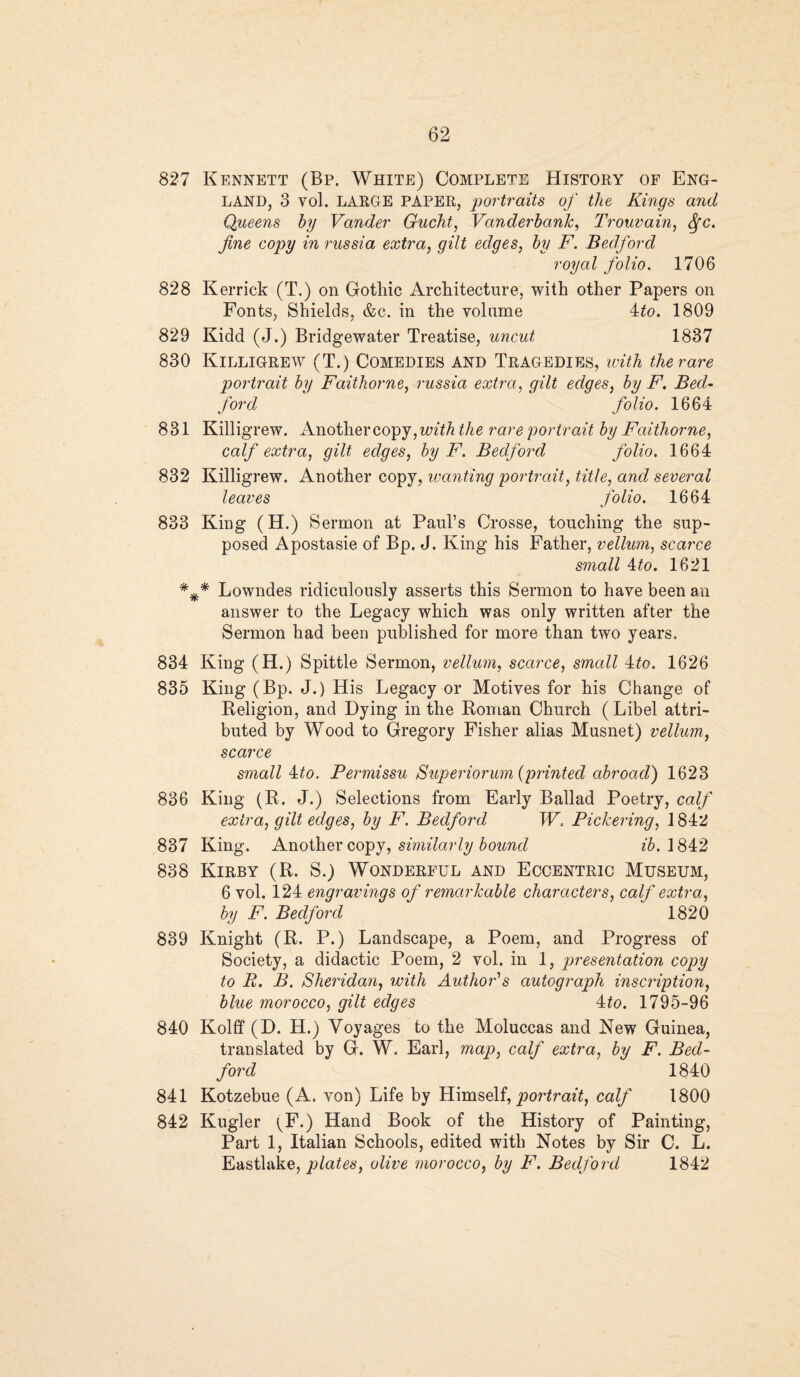 827 Kennett (Bp. White) Complete History of Eng¬ land, 3 yoI. LARGE PAPER, portraits of the Kings and Queens by Vander Gucht, Vanderbank, Trouvain, Sfc. fine copy in russia extra, gilt edges, by F. Bedford royal folio. 1706 828 Kerrick (T.) on Gothic Architecture, with other Papers on Fonts, Shields, &c. in the volume 4to. 1809 829 Kidd (J.) Bridgewater Treatise, uncut 1837 830 Killigrew (T.) Comedies and Tragedies, with the rare portrait by Faithorne, russia extra, gilt edges, by F. Bed¬ ford folio. 1664 831 Killigrew. Another copy, trnY/i the rare portrait by Faithorne, calf extra, gilt edges, by F. Bedford folio. 1664 832 Killigrew. Another copy, wanting portrait, title, and several leaves folio. 1664 833 King (H.) Sermon at Paul’s Crosse, touching the sup¬ posed Apostasie of Bp. J. King his Father, vellum, scarce small 4to. 1621 *** Lowndes ridiculously asserts this Sermon to have been an answer to the Legacy which was only written after the Sermon had been published for more than two years. 834 King (H.) Spittle Sermon, vellum, scarce, small Ato. 1626 835 King (Bp. J.) His Legacy or Motives for his Change of Religion, and Dying in the Roman Church ( Libel attri¬ buted by Wood to Gregory Fisher alias Musnet) vellum, scarce small Aito. Permissu Superiorum (printed abroad) 1623 836 King (R. J.) Selections from Early Ballad Poetry, calf extra, gilt edges, by F. Bedford W. Pickering, ] 842 837 King. Another copy, similarly bound ib. 1842 838 Kirby (R. S.) Wonderful and Eccentric Museum, 6 vol. 124 engravings of remarkable characters, calf extra, by F. Bedford 1820 839 Knight (R. P.) Landscape, a Poem, and Progress of Society, a didactic Poem, 2 vol. in 1, presentation copy to B. B. Sheridan, with Author's autograph inscription, blue morocco, gilt edges 4to. 1795-96 840 Kolff (D. H.) Voyages to the Moluccas and New Guinea, translated by G. W. Earl, map, calf extra, by F. Bed¬ ford 1840 841 Kotzebue (A. von) Life by Himself, portrait, calf 1800 842 Kugler ^F.) Hand Book of the History of Painting, Part 1, Italian Schools, edited with Notes by Sir C. L. Eastlake, plates, olive morocco, by F. Bedford 1842