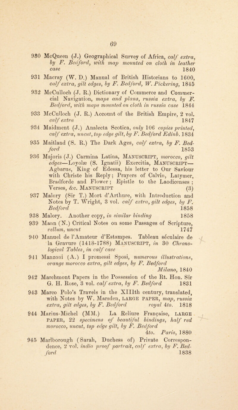 980 McQueen (J.) Geographical Survey of Africa, calf extra, by F. Bedford, with map mounted on cloth in leather case 1840 931 Macray (W. D.) Manual of British Historians to 1600, calf extra, gilt edges, by F. Bedford, W. Pickering, 1845 932 McCulloch (J. R.) Dictionary of Commerce and Commer¬ cial Navigation, maps and plans, russia extra, by F. Bedford, ivith maps mounted on cloth in russia case 1844 938 McCulloch (J. R.) Account of the British Empire, 2 vol. calf extra 1847 934 Maidment (J.) Analecta Scotica, only 106 copies printed, calf extra, uncut, top edge gilt, by F. Bedford Edinb. 1834 935 Maitland (S. R.) The Dark Ages, calf extra, by F. Bed¬ ford 1853 936 Majoris (J.) Carmina Latina, MANUSCRIPT, morocco, gilt edges—Loyolse (S. Ignatii) Exercitia, Manuscript— Agbarus, King of Edessa, his letter to Our Saviour with Christe his Reply; Prayers of Calvin, Latymer, Bradforde and Flower; Epistle to the Laodicenses ; Verses, &c. Manuscript (3) 937 Malory (Sir T.) Mort d’Arthure, with Introduction and Notes by T. Wright, 3 vol. calf extra, gilt, edges, by F. Bedford 1858 938 Malory. Another copy, in similar binding 1858 939 Mann (N.) Critical Notes on some Passages of Scripture, vellum, uncut 1747 940 Manuel de 1’Amateur d’Estampes. Tableau seculaire de la Gravure (1418-1788) MANUSCRIPT, in 30 Chrono¬ logical Tables, in calf case 941 Manzoni (A.) I promessi Sposi, numerous illustrations, orange morocco extra, gilt edges, by F. Bedford Milano, 1840 942 Marchmont Papers in the Possession of the Rt. Hon. Sir G. H. Rose, 3 vol. calf extra, by F. Bedford 1831 943 Marco Polo’s Travels in the Xlllth century, translated, with Notes by W. Marsden, LARGE PAPER, map, russia extra, gilt edges, by F. Bedford royal 4to. 1818 944 Marius-Micliel (MM.) La Reliure Francaise, LARGE PAPER, 22 specimens of beautiful bindings, half red morocco, uncut, top edqe gilt, by F. Bedford 4 to. Paris, 1880 945 Marlborough (Sarah, Duchess of) Private Correspon¬ dence, 2 vol. india proof portrait, calf extra, by F. Bed¬ ford 1838