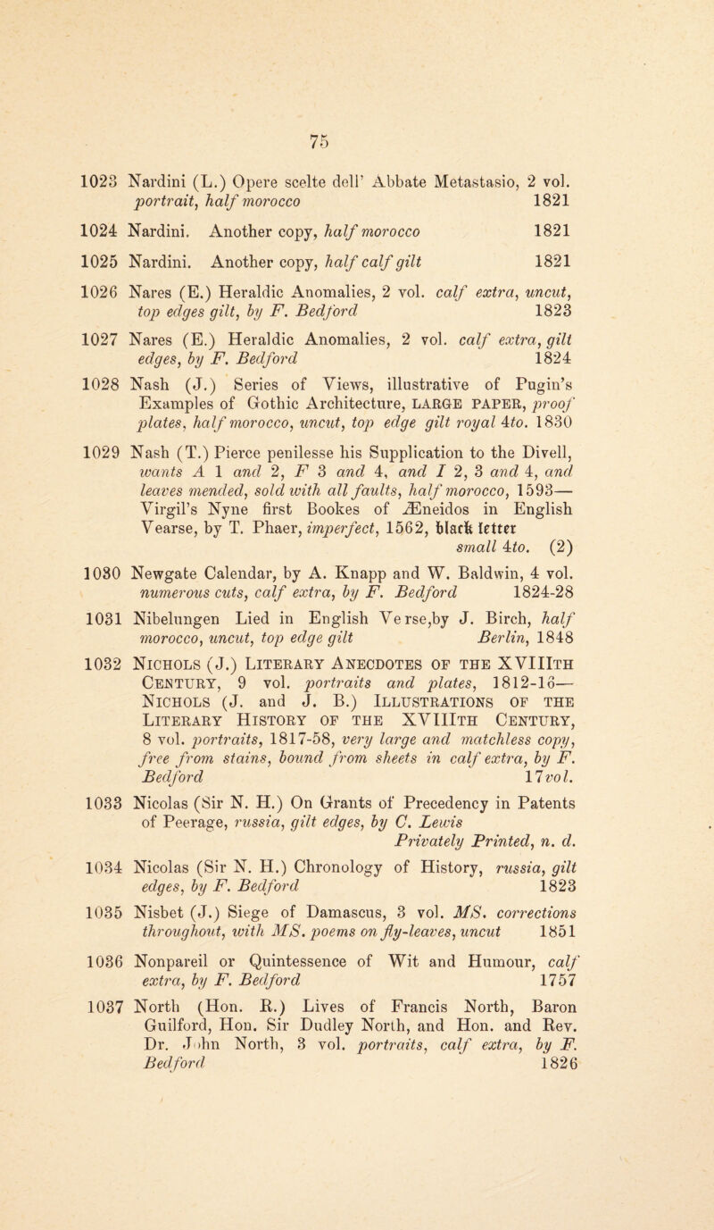 1023 Nardini (L.) Qpere scelte deli’ Abbate Metastasio, 2 vol. portrait, half morocco 1821 1024 Nardini, Another copy, half morocco 1821 1025 Nardini. Another copy, half calf gilt 1821 1026 Nares (E.) Heraldic Anomalies, 2 yol. calf extra, uncut, top edges gilt, by F. Bedford 1823 1027 Nares (E.) Heraldic Anomalies, 2 vol. calf extra, gilt edges, by F. Bedford 1824 1028 Nash (J.) Series of Views, illustrative of Pugin’s Examples of Gothic Architecture, LARGE PAPER, proof plates, half morocco, uncut, top edge gilt royal 4to. 1830 1029 Nash (T.) Pierce penilesse his Supplication to the Divell, wants A 1 and 2, F 3 and 4, and I 2, 3 and 4, and leaves mended, sold with all faults, half morocco, 1593— Virgil’s Nyne first Bookes of iEneidos in English Vearse, by T. Phaer, imperfect, 1562, black letter small 4zto. (2) 1030 Newgate Calendar, by A. Knapp and W. Baldwin, 4 vol. numerous cuts, calf extra, by F. Bedford 1824-28 1031 Nibelungen Lied in English Verse,by J. Birch, half morocco, uncut, top edge gilt Berlin, 1848 1032 Nichols (J.) Literary Anecdotes of the XVIIIth Century, 9 vol. portraits and plates, 1812-16— Nichols (J. and J. B.) Illustrations of the Literary History of the XVIIIth Century, 8 vol. portraits, 1817-58, very large and matchless copy, free from stains, bound from sheets in calf extra, by F. Bedford ' ' 11vol. 1033 Nicolas (Sir N. H.) On Grants of Precedency in Patents of Peerage, russia, gilt edges, by C. Lewis Privately Printed, n. d. 1034 Nicolas (Sir N. H.) Chronology of History, russia, gilt edges, by F. Bedford 1823 1035 Nisbet (J.) Siege of Damascus, 3 vol. MS. corrections throughout, with MS. poems on fly-leaves, uncut 1851 1036 Nonpareil or Quintessence of Wit and Humour, calf extra, by F. Bedford 1757 1037 North (Hon. R.) Lives of Francis North, Baron Guilford, Hon. Sir Dudley North, and Hon. and Rev. Dr. John North, 3 vol. portraits, calf extra, by F. Bedford i 826