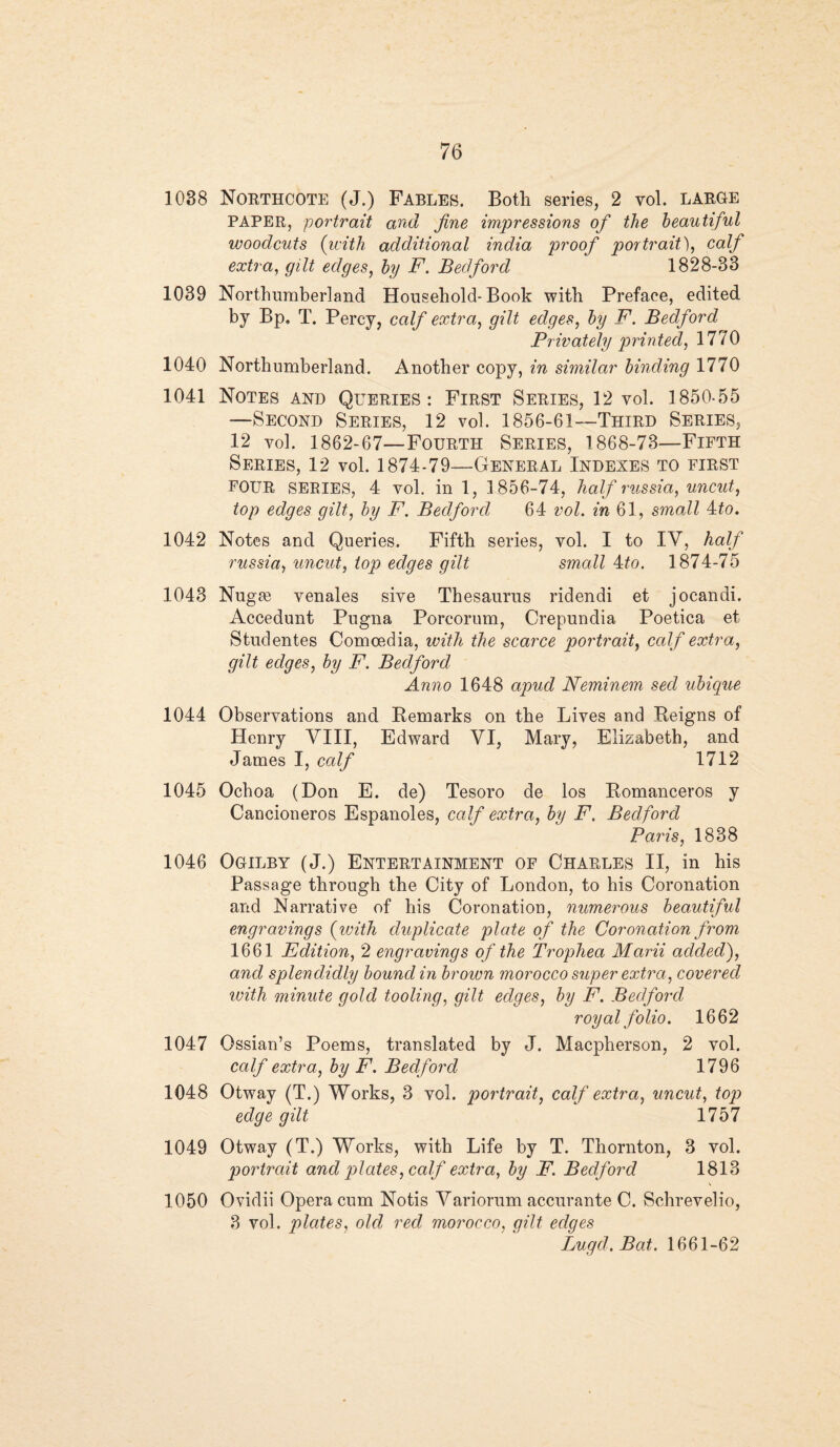 1038 Northcote (J.) Fables. Both series, 2 vol. large PAPER, portrait and fine impressions ofi the beautiful woodcuts (with additional india proof portrait), calf extra, gilt edges, by F. Bedford 1828-33 1039 Northumberland Household-Book with Preface, edited by Bp. T. Percy, calf extra, gilt edges, by F. Bedford Privately printed, 1770 1040 Northumberland. Another copy, in similar binding 1770 1041 Notes and Queries: First Series, 12 vol. 1850-55 —Second Series, 12 vol. 1856-61—Third Series, 12 vol. 1862-67—Fourth Series, 1868-73—Fifth Series, 12 vol. 1874-79—General Indexes to first FOUR SERIES, 4 vol. in 1, 1856-74, half russia, uncut, top edges gilt, by F. Bedford 64 vol. in 61, small 4:to. 1042 Notes and Queries. Fifth series, vol. I to IV, half russia, uncut, top edges gilt small 4to. 1874-75 1043 Nugie venales sive Thesaurus ridendi et jocandi. Accedunt Pugna Porcorum, Crepundia Poetica et Studentes Comcedia, with the scarce portrait, calf extra, gilt edges, by F. Bedford Anno 1648 apud Neminem seel ubique 1044 Observations and Remarks on the Lives and Reigns of Henry VIII, Edward VI, Mary, Elizabeth, and James I, calf 1712 1045 Ochoa (Don E. de) Tesoro de los Romanceros y Cancioneros Espanoles, calf extra, by F. Bedford Paris, 1838 1046 Ogilby (J.) Entertainment of Charles II, in his Passage through the City of London, to his Coronation and Narrative of his Coronation, numerous beautiful engravings (ivith duplicate plate of the Coronation from 1661 Edition, 2 engravings of the Trophea Marii added), and splendidly bound in brown morocco super extra, covered with minute gold tooling, gilt edges, by F. Bedford royal folio. 1662 1047 Ossian’s Poems, translated by J. Macpherson, 2 vol. calf extra, by F. Bedford 1796 1048 Otway (T.) Works, 3 vol. portrait, calf extra, uncut, top edge gilt 1757 1049 Otway (T.) Works, with Life by T. Thornton, 3 vol. portrcdt and plates, calf extra, by F. Bedford 1813 1050 Ovidii Opera cum Notis Variorum accurante C. Schrevelio, 3 vol. plates, old red, morocco, gilt edges Lugd.Bat. 1661-62