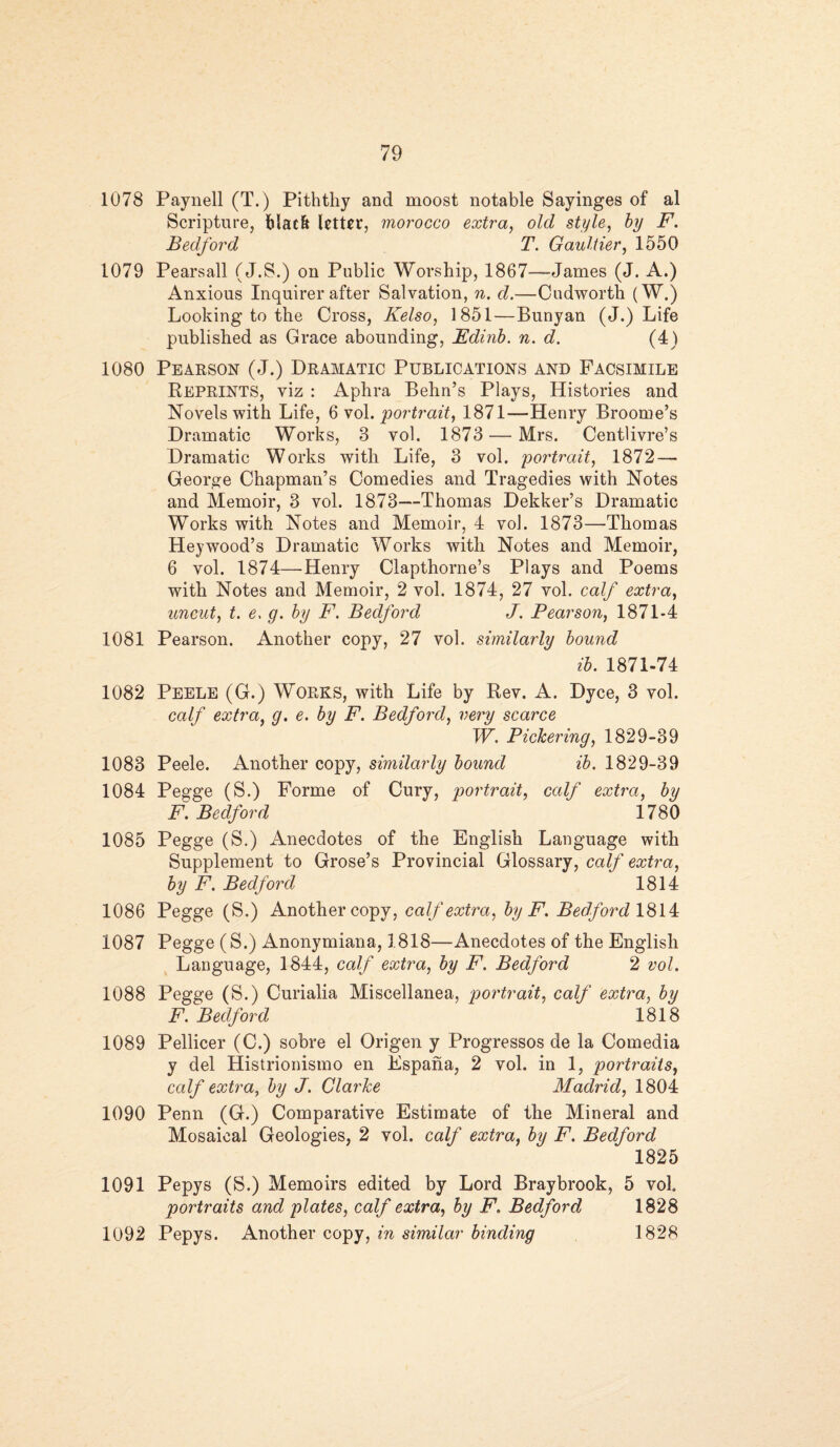 1078 Paynell (T.) Pith thy and moost notable Sayinges of al Scripture, black Utter, morocco extra, old style, by F. Bedford T. Gaultier, 1550 1079 Pearsall (J.S.) on Public Worship, 1867—James (J. A.) Anxious Inquirer after Salvation, n. d.—Cudwortli (W.) Looking to the Cross, Kelso, 1851—Bunyan (J.) Life published as Grace abounding, Fdinb. n. d. (4) 1080 Pearson (J.) Dramatic Publications and Facsimile Reprints, viz : Aphra Behn’s Plays, Histories and Novels with Life, 6 vol. portrait, 1871—Henry Broome’s Dramatic Works, 3 vol. 1873 — Mrs. Centlivre’s Dramatic Works with Life, 3 vol. portrait, 1872 — George Chapman’s Comedies and Tragedies with Notes and Memoir, 3 vol. 1873—Thomas Dekker’s Dramatic Works with Notes and Memoir, 4 vol. 1873—Thomas Hey wood’s Dramatic Works with Notes and Memoir, 6 vol. 1874—Henry Clapthorne’s Plays and Poems with Notes and Memoir, 2 vol. 1874, 27 vol. calf extra, uncut, t. e. g. by F. Bedford J. Pearson, 1871-4 1081 Pearson. Another copy, 27 vol. similarly bound ib. 1871-74 1082 Peele (G.) WORKS, with Life by Rev. A. Dyce, 3 vol. calf extra, g. e. by F. Bedford, very scarce W. Pickering, 1829-39 1083 Peele. Another copy, similarly bound ib. 1829-39 1084 Pegge (S.) Forme of Cury, portrait, calf extra, by F. Bedford 1780 1085 Pegge (S.) Anecdotes of the English Language with Supplement to Grose’s Provincial Glossary, calf extra, by F. Bedford 1814 1086 Pegge (S.) Another copy, calf extra, by F. Bedford 1814 1087 Pegge (S.) Anonymiana, 3.818—Anecdotes of the English Language, 1844, calf extra, by F. Bedford 2 vol. 1088 Pegge (S.) Curialia Miscellanea, portrait, calf extra, by F. Bedford 1818 1089 Pellicer (C.) sobre el Origen y Progressos de la Comedia y del Histrionismo en Espana, 2 vol. in 1, portraits, calf extra, by J. Clarke Madrid, 1804 1090 Penn (G.) Comparative Estimate of the Mineral and Mosaical Geologies, 2 vol. calf extra, by F. Bedford 1825 1091 Pepys (S.) Memoirs edited by Lord Braybrook, 5 vol portraits and plates, calf extra, by F. Bedford 1828