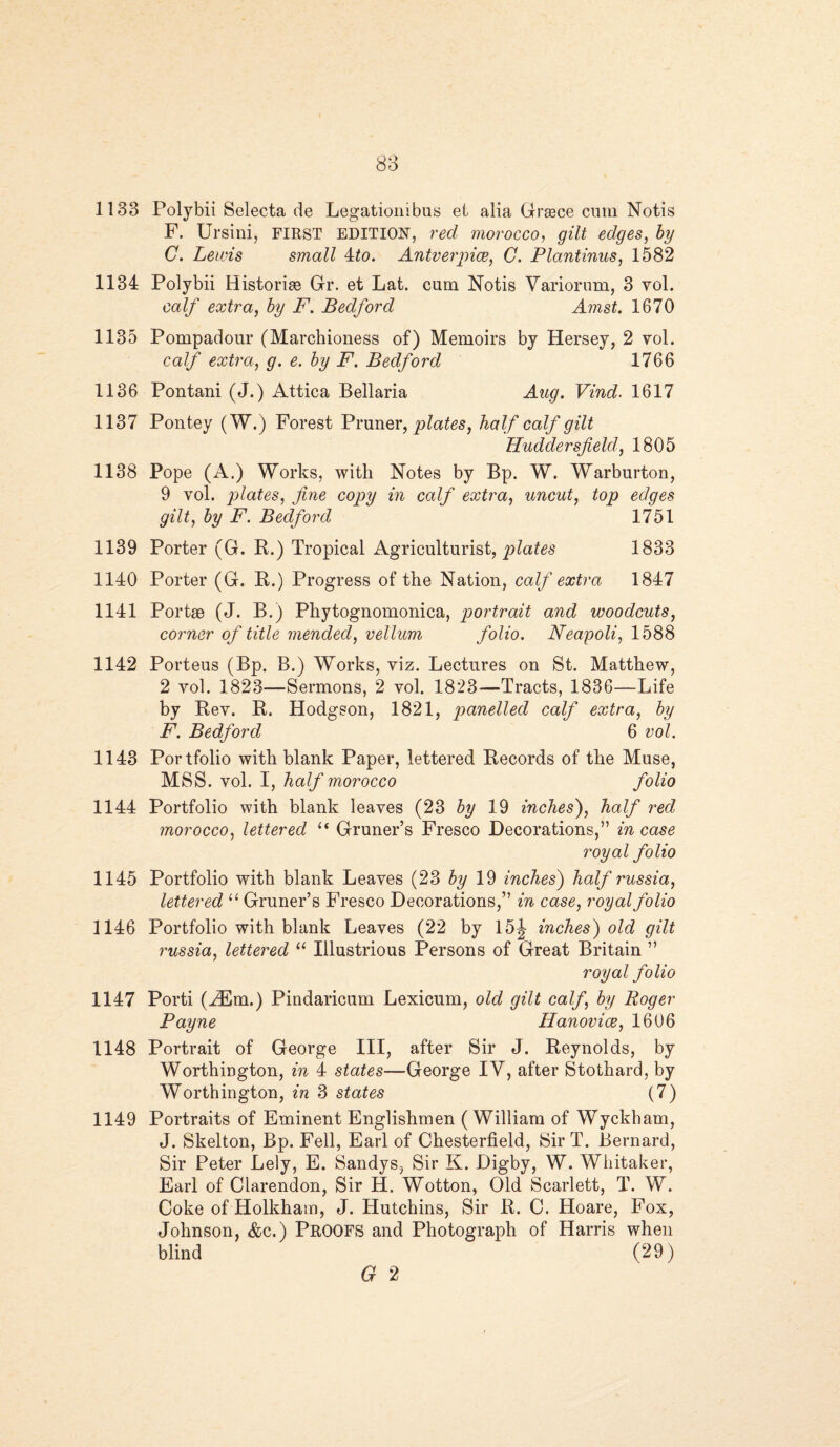 1133 Polybii Selecta de Legationibus el alia Grace cum Notis F. Ursini, FIRST EDITION, red morocco, gilt edges, by C. Lewis small 4to. Antverpice, C. Plantinus, 1582 1134 Polybii Historic Gr. et Lat. cum Notis Variorum, 3 vol. calf extra, by F. Bedford Amst. 1670 1135 Pompadour (Marchioness of) Memoirs by Hersey, 2 vol. calf extra, g. e. by F. Bedford 1766 1136 Pontani (J.) Attica Bellaria Aug. Vind. 1617 1137 Pontey (W.) Forest Pruner, plates, half calf gilt Huddersfield, 1805 1138 Pope (A.) Works, with Notes by Bp. W. Warburton, 9 vol. plates, fine copy in calf extra, uncut, top edges gilt, by F. Bedford 1751 1139 Porter (G. R.) Tropical Agriculturist, plates 1833 1140 Porter (G. R.) Progress of the Nation, calf extra 1847 1141 Portae (J. B.) Phytognomonica, portrait and woodcuts, corner of title mended, vellum folio. Neapoli, 1588 1142 Porteus (Bp. B.) Works, viz. Lectures on St. Matthew, 2 vol. 1823—Sermons, 2 vol. 1823—Tracts, 1836—Life by Rev. R. Hodgson, 1821, panelled calf extra, by F. Bedford 6 vol. 1143 Portfolio with blank Paper, lettered Records of the Muse, MSS. vol. I, half morocco folio 1144 Portfolio with blank leaves (23 by 19 inches'), half red morocco, lettered “ Gruner’s Fresco Decorations,” incase royal folio 1145 Portfolio with blank Leaves (23 by 19 inches) half russia, lettered u Gruner’s Fresco Decorations,” in case, royal folio 1146 Portfolio with blank Leaves (22 by 15J inches) old gilt russia, lettered “ Illustrious Persons of Great Britain ” royal folio 1147 Porti (HCm.) Pindaricum Lexicum, old gilt calf, by Roger Payne Hanovice, 1606 1148 Portrait of George III, after Sir J. Reynolds, by Worthington, in 4 states—George IV, after Stothard, by Worthington, in 3 states (7) 1149 Portraits of Eminent Englishmen ( William of Wyckham, J. Skelton, Bp. Fell, Earl of Chesterfield, Sir T. Bernard, Sir Peter Lely, E. Sandys, Sir K. Digby, W. Whitaker, Earl of Clarendon, Sir H. Wotton, Old Scarlett, T. W. Coke of Holkham, J. Hutchins, Sir R. C. Hoare, Fox, Johnson, &c.) PROOFS and Photograph of Harris when blind (29) G 2