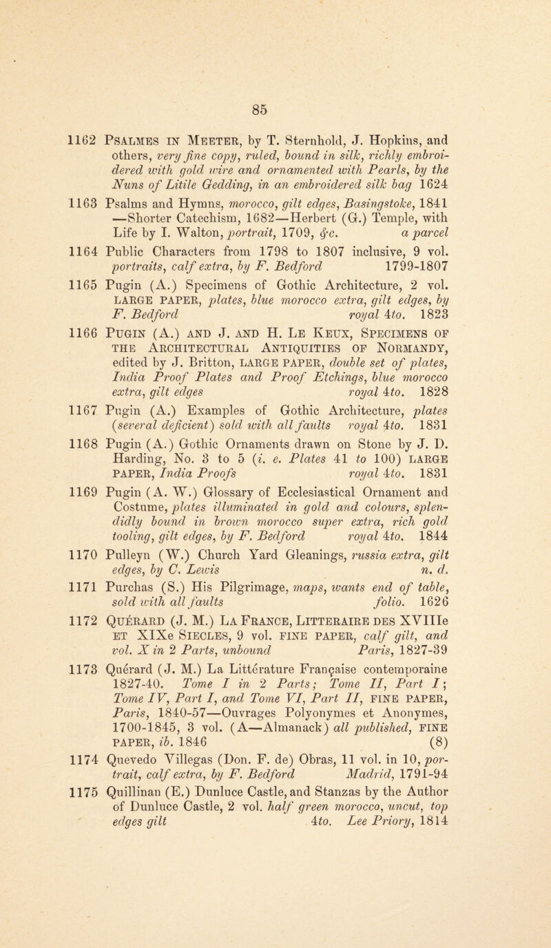 1162 Psalmes IN MEETER, by T. Sternhold, J. Hopldns, and others, very fine copy, ruled, bound in silk, richly embroi¬ dered with gold wire and ornamented with Pearls, by the Nuns of Litile Gedding, in an embroidered silk bag 1624 1163 Psalms and Hymns, morocco, gilt edges, Basingstoke, 1841 —Shorter Catechism, 1682—Herbert (G.) Temple, with Life by I. Walton, portrait, 1709, fyc. a parcel 1164 Public Characters from 1798 to 1807 inclusive, 9 vol. portraits, calf extra, by F. Bedford 1799-1807 1165 Pugin (A.) Specimens of Gothic Architecture, 2 vol. LARGE PAPER, plates, blue morocco extra, gilt edges, by F. Bedford royal 4to. 182*3 1166 Pugin (A.) and J. and H. Le Keux, Specimens op the Architectural Antiquities of Normandy, edited by J. Britton, LARGE PAPER, double set of plates, India Proof Plates and Proof Etchings, blue morocco extra, gilt edges royal 4to. 1828 1167 Pugin (A.) Examples of Gothic Architecture, plates (.several deficient) sold with all faults royal 4to. 1831 1168 Pugin (A.) Gothic Ornaments drawn on Stone by J. D. Harding, No. 3 to 5 (i. e. Plates 41 to 100) LARGE PAPER, India Proofs royal 4to. 1831 1169 Pugin (A. W.) Glossary of Ecclesiastical Ornament and Costume, plates illuminated in gold and colours, splen¬ didly bound in brown morocco super extra, rich gold tooling, gilt edges, by F. Bedford royal 4£o. 1844 1170 Pulleyn (W.) Church Yard Gleanings, russia extra, gilt edges, by C. Lewis n. d. 1171 Purchas (S.) His Pilgrimage, maps, wants end of table, sold with all faults folio. 1626 1172 Querard (J. M.) La France, Litteraire des XVIIIe ET XIXe SlECLES, 9 vol. FINE PAPER, calf gilt, and vol. X in 2 Parts, unbound Paris, 1827-39 1173 Querard (J. M.) La Litterature Franpaise conternporaine 1827-40. Tome I in 2 Parts; Tome II, Part /; Tome IV, Part I, and Tome VI, Part II, fine PAPER, Paris, 1840-57—Ouvrages Polyonymes et Anonymes, 1700-1845, 3 vol. (A—Almanack) all published, FINE PAPER, ib. 1846 (8) 1174 Quevedo Villegas (Don. F. de) Obras, 11 vol. in 10, por¬ trait, calf extra, by F. Bedford Madrid, 1791-94 1175 Quillinan (E.) Dunluce Castle, and Stanzas by the Author of Dunluce Castle, 2 vol. half green morocco, uncut, top edges gilt 4to. Lee Priory, 1814