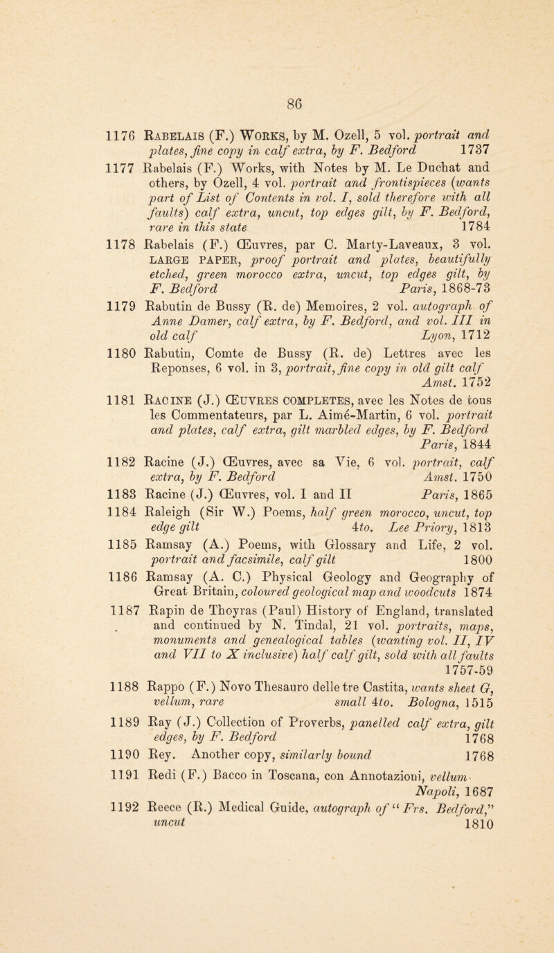 1176 Rabelais (F.) Works, by M. Ozell, 5 vol.portrait and plates, fine copy in calf extra, by F. Bedford 1737 1177 Rabelais (F.) Works, with Notes by M. Le Duchat and others, by Ozell, 4 vol. portrait and frontispieces (wants part of List of Contents in vol. I, sold therefore with all faults) calf extra, uncut, top edges gilt, by F. Bedford, rare in this state 1784 1178 Rabelais (F.) (Euvres, par C. Marty-Laveaux, 3 vol. LARGE PAPER, proof portrait and plates, beautifully etched, green morocco extra, uncut, top edges gilt, by F. Bedford Paris, 1868-73 1179 Rabutin de Bussy (R. de) Memoires, 2 vol. autograph of Anne Darner, calf extra, by F. Bedford, and vol. Ill in old calf Lyon, 1712 1180 Rabutin, Comte de Bussy (R. de) Lettres avee les Reponses, 6 vol. in 3, portrait, fine copy in old gilt calf Amst. 1752 1181 Racine (J.) (Euvres completes, avec les Notes de cous les Commentateurs, par L. Aime-Martin, 6 vol. portrait and plates, calf extra, gilt marbled edges, by F. Bedford Paris, 1844 1182 Racine (J.) CEuvres, avec sa Vie, 6 vol. portrait, calf extra, by F. Bedford Amst. 1750 1183 Racine (J.) (Euvres, vol. I and II Paris, 1865 1184 Raleigh (Sir W.) Poems, half green morocco, uncut, top edge gilt 4to. Lee Priory, 1813 1185 Ramsay (A.) Poems, with Glossary and Life, 2 vol. portrait and facsimile, calf gilt 1800 1186 Ramsay (A. C.) Physical Geology and Geography of Great Britain, coloured geological map and woodcuts 1874 1187 Rapin de Thoyras (Paul) History of England, translated and continued by N. Tindal, 21 vol. portraits, maps, monuments and genealogical tables (wanting vol. II, IV and VII to X inclusive) half calf gilt, sold with all faults 1757-59 1188 Rappo (F.) Novo Thesauro delletre Castita, wants sheet G, vellum, rare small 4to. Bologna, 1515 1189 Ray (J.) Collection of Proverbs, panelled calf extra, gilt edges, by F. Bedford 1768 1190 Rey. Another copy, similarly bound 1768 1191 Redi (F.) Banco in Toscana, con Annotazioni, vellum * Napoli, 1687 1192 Reece (R.) Medical Guide, autograph ofuFrs. Bedford,” uncut ' 1810