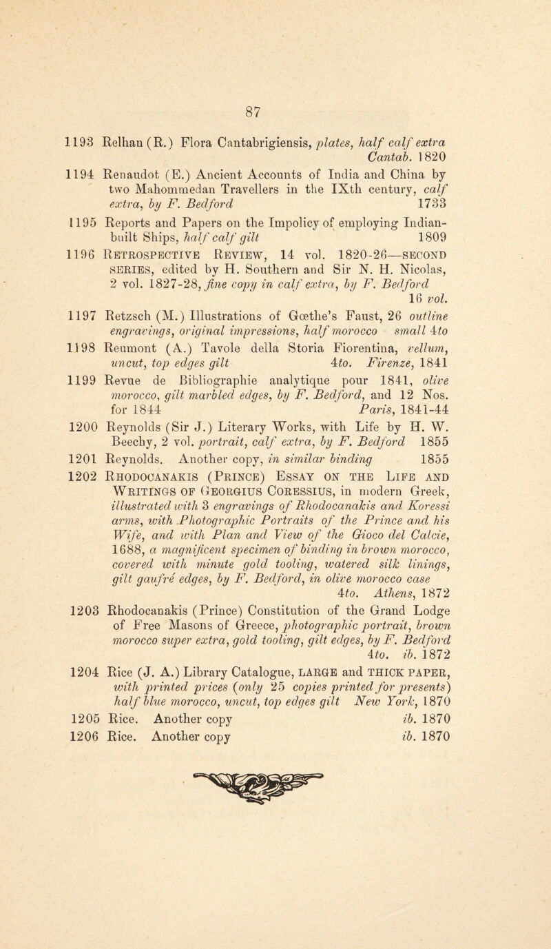 1193 Relhan(R.) Flora Cantabrigiensis, plates, half calf extra Cantab. 1820 1194 Renaudot (E.) Ancient Accounts of India and China by two Mahomraedan Travellers in the IXth century, calf extra, by F. Bedford 1733 1195 Reports and Papers on the Impolicy of employing Indian- built Ships, half calf gilt 1809 1196 Retrospective Review, 14 vol. 1820-26—second SERIES, edited by H. Southern and Sir N. H. Nicolas, 2 vol. 1827-28, copy in calf extra, by F. Bedford 16 vol. 1197 Retzsch (M.) Illustrations of Goethe’s Faust, 26 outline engravings, original impressions, half morocco small 4:to 1198 Reumont (A.) Tavole della Storia Fiorentina, vellum, uncut, top edges gilt 4,to. Firenze, 1841 1199 Revue de Bibliographic analytique pour 1841, olive morocco, gilt marbled edges, by F. Bedford, and 12 Nos. for 1844 Paris, 1841-44 1200 Reynolds (Sir J.) Literary Works, with Life by H. W. Beechy, 2 vol. portrait, calf extra, by F. Bedford 1855 1201 Reynolds. Another copy, in similar binding 1855 1202 Rhodocanakis (Prince) Essay on the Life and Writings of Georgius Coressius, in modern Greek, illustrated with 3 engravings of Bhodocanalcis and Koressi arms, with Photographic Portraits of the Prince and his Wife, and with Plan and View of the Gioco del Calcie, 1688, a magnificent specimen of binding in brown morocco, covered with minute gold tooling, watered silk linings, gilt gaufre edges, by F. Bedford, in olive morocco case 4to. Athens, 1872 1203 Rhodocanakis (Prince) Constitution of the Grand Lodge of Free Masons of Greece, photographic portrait, brown morocco super extra, gold tooling, gilt edges, by F. Bedford 4 to. ib. 1872 1204 Rice (J. A.) Library Catalogue, LARGE and THICK PAPER, with printed prices (only 25 copies printed for presents) half blue morocco, uncut, top edges gilt New York, 1870 1205 Rice. Another copy ib. 1870 1206 Rice. Another copy ib. 1870