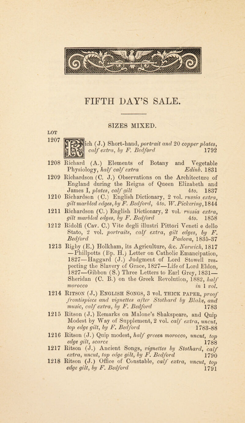 FIFTH DAY’S SALE. SIZES MIXED. jh ( J.) Short-hand, portrait and 20 copper plates, calf extra, by F. Bedford 1792 1208 Richard (A.) Elements of Botany and Vegetable Physiology, half calf extra Edinb. 1831 1209 Richardson (0. J.) Observations on the Architecture of England during the Reigns of Queen Elizabeth and James I, plates, calf gilt 4:to. 1837 1210 Richardson (C.) English Dictionary, 2 vol. russia extra, gilt marbled edges, by F. Bedford, ito. W. Pickering, 1844 1211 Richardson (C.) English Dictionary, 2 vol. russia extra, gilt marbled edges, by F. Bedford 4to. 1858 1212 Ridolfi (Cav. C.) Vite degli illustri Pittori Veneti e dello Stato, 2 vol. portraits, calf extra, gilt edges, by F. Bedford Padova, 1835-37 1213 Rigby (E.) Holkham, its Agriculture, &c. Norwich, 1817 —Phillpotts (Bp. H.) Letter on Catholic Emancipation, 1827—Haggard (J.) Judgment of Lord Stowell res¬ pecting the Slavery of Grace, 1827—Life of Lord Eldon, 1827—Gibbon (S.) Three Letters to Earl Grey, 1831— Sheridan (C. B.) on the Greek Revolution, 1882, half morocco in 1 vol. 1214 Ritson (J.) English Songs, 3 vol. thick paper, proof frontispiece and vignettes after Stothard by Blake, and music, calf extra, by F. Bedford 1783 1215 Ritson (J.) Remarks on Malone’s Shakspeare, and Quip Modest by Way of Supplement, 2 vol. calf extra, uncut, top edge gilt, by F. Bedford 1783-88 1216 Ritson (J.) Quip modest, half greeen morocco, uncut, top edge gilt, scarce 1788 1217 Ritson (J.) Ancient Songs, vignettes by Stothard, calf extra, uncut, top edge gilt, by F. Bedford 1790 1218 Ritson (J.) Office of Constable, calf extra, uncut, top edge gilt, by F. Bedford 1791