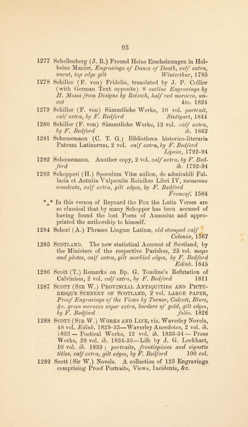 1277 Schellenberg (J. R.) Freund Heins Erscheinungen in Hol¬ beins Manier, Engravings of Dance of Death, calf extra, uncut, top edge gilt Winterthur, 1785 1278 Schiller (F. von) Fridolin, translated by J. P. Collier (with German Text opposite) 8 outline Engravings by H. Moses from Designs by Retzsch, half red morocco, un¬ cut 4:to. 1824 1279 Schiller (F. von) Sammtliche Werke, 10 vol. portrait, calf extra, by F. Bedford Stuttgart, 1844 1280 Scbiller (F. yon) Sammtliche Werke, 12 vol. calf extra, by F. Bedford ib. 1862 1281 Schcenemann (C. T. G.) Bibliotheca historico-literaria Patrum Latinorum, 2 vol. calf extra, by F. Bedford Lipsice, 1792-94 1282 Schoenemann. Another copy, 2 vol. calf extra, bi/ F. Bed¬ ford ib. 1792-94 1283 Scbopperi (H.) Speculum Vitse aulicse, de admirabili Fal- lacia et Astutia Vulpecuhe Reinikes Libri IV, numerous woodcuts, calf extra, gilt edges, by F. Bedford Francof 1584 In this verson of Reynard the Fox the Latin Verses are so classical that by many Schopper has been accused of having found the lost Poem of Ausonius and appro¬ priated the authorship to himself. 1284 Schori (A.) Phrases Linguae Latinse, old stamped calf Colonies, 1567 1285 Scotland. The new statistical Account of Scotland, by the Ministers of the respective Parishes, 25 vol. maps and plates, calf extra, gilt marbled edges, by F. Bedford Edinb. 1845 1286 Scott (T.) Remarks on Bp. G. Tomline’s Refutation of Calvinism, 2 vol. calf extra, by F. Bedford 1811 1287 Scott (Sir W.) Provincial Antiquities and Pictu¬ resque Scenery of Scotland, 2 vol. large paper, Proof Engravings of the Views by Turner, Calcott, Blore, fyc. green morocco super extra, borders of gold, gilt edges, by F. Bedford folio. 1826 1288 Scott (Sir W.) Works and Life, viz. Waverley Novels, 48 vol. Edinb. 1829-33—Waverley Anecdotes, 2 vol. ib. 1833 —Poetical Works, 12 vol. ib. 1833-34—Prose Works, 28 vol. ib. 1834-36—Life by J. G. Lockhart, 10 vol. ib. 1839 ; portraits, frontispieces and vignette titles, calf extra, gilt edges, by F. Bedford 100 vol. 1289 Scott (Sir W.) Novels. A collection of 123 Engravings comprising Proof Portraits, Views, Incidents, &c.