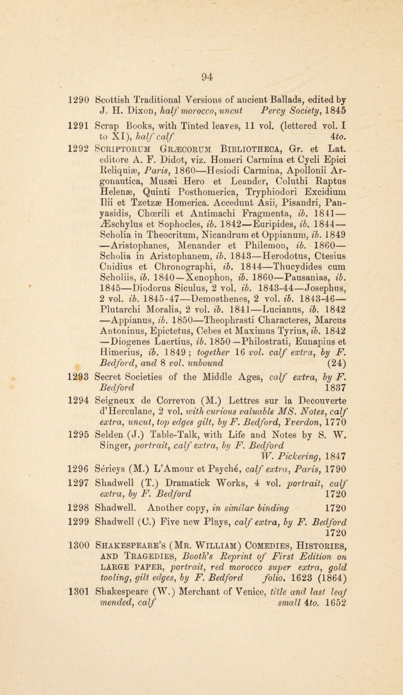 1290 Scottish Traditional Versions of ancient Ballads, edited by J. H. Dixon, half morocco, uncut Percy Society, 1845 1291 Scrap Books, with Tinted leaves, 11 vol. (lettered vol. I to XI), half calf 4to. 1292 Scriptorum Gr^CORUM Bibliotheca, Gr. et Lat. editore A. F. Didot, viz. Homeri Carmina et Cycli Epici Reliquiae, Paris, I860'—Hesiodi Carmina, Apollonii Ar- gonautica, Musasi Hero et Leander, Coluthi Raptus Helenas, Quinti Posthomerica, Tryphiodori Excidium Ilii et Tzetzae Homerica. Accedunt Asii, Pisandri, Pan- yasidis, Choerili et Antimachi Fragmenta, ib. 1841 — iEschylus et Sophocles, ib. 1842—Euripides, ib. 1844— Scholia in Theocritum, Nicandrum et Oppianum, ib. 1849 —Aristophanes, Menander et Philemon, ib. 1860— Scholia in Aristophanem, ib. 1843—Herodotus, Ctesius Cnidius et Chronographi, ib. 1844—Thucydides cum Scholiis, ib. 1840 — Xenophon, ib. 1860—Pausanias, ib. 1845—Diodorus Siculus, 2 vol. ib. 1843-44—Josephus, 2 vol. ib. 1845-47—Demosthenes, 2 vol. ib. 1843-46— Plutarchi Moralia, 2 vol. ib. 1841—Lucianus, ib. 1842 —Appianus, ib. 1850—Theophrasti Characteres, Marcus Antoninus, Epictetus, Cebes et Maximus Tyrius, ib. 1842 —Diogenes Laertius, ib. 1850 Philostrati, Eunapius et Himerius, ib. 1849 ; together 16 vol. calf extra, by F. Bedford, and 8 vol. unbound (24) 1293 Secret Societies of the Middle Ages, calf extra, by F. Bedford 1837 1294 Seigneux de Correvon (M.) Lettres sur la Decouverte d’Herculane, 2 vol. with curious valuable MS. Notes, calf extra, uncut, top edges gilt, by F. Bedford, Yverdon, 1770 1295 Selden (J.) Table-Talk, with Life and Notes by S. W. Singer, portrait, calf extra, by F. Bedford W. Pickering, 1847 1296 Serieys (M.) L’Amour et Psyche, calf extra, Paris, 1790 1297 Shad well (T.) Dramatick Works, 4 vol. portrait, calf extra, by F. Bedford 1720 1298 Shadwell. Another copy, in similar binding 1720 1299 Shadwell (C.) Five new Plays, calf extra, by F. Bedford 1720 1300 Shakespeare’s (Mr. William) Comedies, Histories, and Tragedies, Booth's Reprint of First Edition on LARGE PAPER, portrait, red morocco super extra, gold tooling, gilt edges, by F. Bedford folio. 1623 (1864) 1301 Shakespeare (W.) Merchant of Venice, title and last leaf mended, calf small ito. 1652