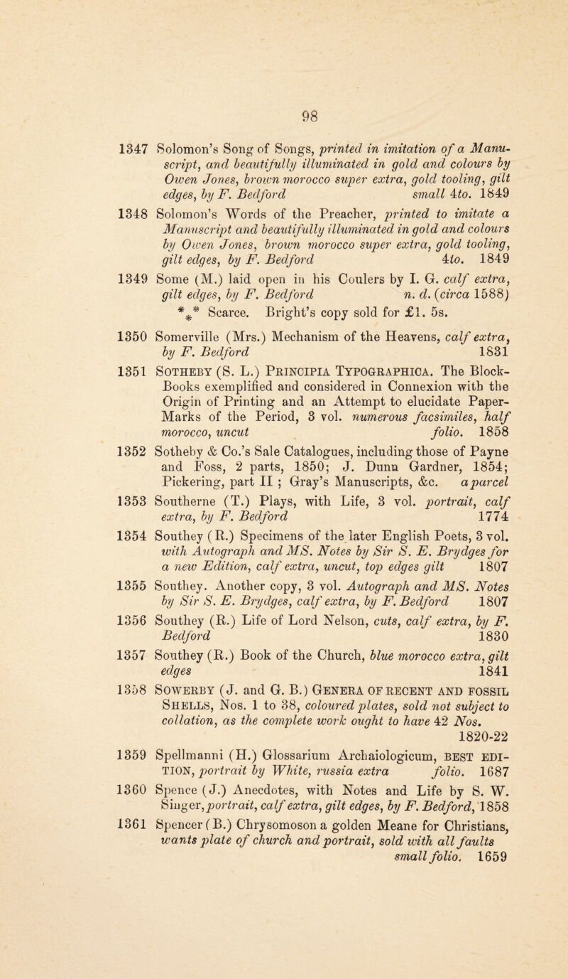 1347 Solomon’s Song of Songs, printed in imitation of a Manu¬ script, and beautifully illuminated in gold and colours by Owen Jones, brown morocco super extra, gold tooling, gilt edges, by F. Bedford small 4to. 1849 1348 Solomon’s Words of the Preacher, printed to imitate a Manuscript and beautifully illuminated in gold and colours by Owen Jones, brown morocco super extra, gold tooling, gilt edges, by F. Bedford 4to. 1849 1349 Some (M.) laid open in his Coulers by I. G. calf extra, gilt edges, by F. Bedford n. d. {circa 1588) *** Scarce. Bright’s copy sold for £1. 5s. 1350 Somerville (Mrs.) Mechanism of the Heavens, calf extra, by F. Bedford 1831 1351 Sotheby (S. L.) Principia Typographica. The Block- Books exemplified and considered in Connexion with the Origin of Printing and an Attempt to elucidate Paper- Marks of the Period, 3 vol. numerous facsimiles, half morocco, uncut folio. 1858 1352 Sotheby & Co.’s Sale Catalogues, including those of Payne and Foss, 2 parts, 1850; J. Dunn Gardner, 1854; Pickering, part II ; Gray’s Manuscripts, &c. a parcel 1353 Southerne (T.) Plays, with Life, 3 vol. portrait, calf extra, by F. Bedford 1774 1354 Southey (R.) Specimens of the later English Poets, 3 vol. with Autograph and MS. Notes by Sir S. E. Brydges for a new Edition, calf extra, uncut, top edges gilt 1807 1355 Southey. Another copy, 3 vol. Autograph and MS. Notes by Sir S. E. Brydges, calf extra, by F. Bedford 1807 1356 Southey (R.) Life of Lord Nelson, cuts, calf extra, by F. Bedford 1830 1357 Southey (R.) Book of the Church, blue morocco extra, gilt edges 1841 1358 Sowerby (J. and G. B.) Genera of recent and fossil Shells, Nos. 1 to 38, coloured plates, sold not subject to collation, as the complete work ought to have 42 Nos. 1820-22 1359 Spellmanni (H.) Glossarium Archaiologicum, BEST EDI¬ TION, portrait by White, russia extra folio. 1687 1360 Spence (J.) Anecdotes, with Notes and Life by S. W. Singer, portrait, calf extra, gilt edges, by F. Bedford, 1858 1361 Spencer (B.) Chrysomoson a golden Meane for Christians, wants plate of church and portrait, sold with all faults small folio. 1659