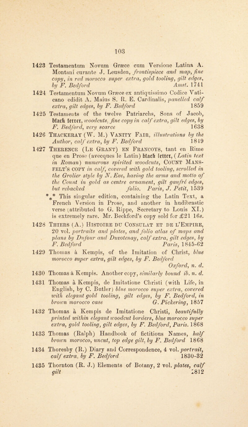 1423 Testamentum Novum Greece cum Versiotie Latina A. Montani curante J. Leusden, frontispiece and map, fine copv, in red morocco super extra, gold tooling, gilt edges, by F. Bedford Amst. 1741 1424 Testamentum Novum Greece ex antiquissimo Codice Vati- cano edidit A. Mains S. R. E. Cardinalis, panelled calf extra, gilt edges, by F. Bedford 1859 1425 Testaments of the twelve Patriarchs, Sons of Jacob, black letter, woodcuts, fine copy in calf extra, gilt edges, by F. Bedford, very scarce 1638 1426 Thackeray (W. M.) Vanity Fair, illustrations by the Author, calf extra, by F. Bedford 1819 1427 Therence (Le Grant) EN Francoys, tant en Rime que en Prose (avecques le Latin) black letter, (Latin text in Roman) numerous spirited woodcuts, COUNT MANS- FELT’s COPY in calf covered with gold tooling, scrolled in the Grolier style by N. Eve, having the arms and motto of the Count in gold as centre ornament, gilt gaufri edges, but rebacked folio. Paris, J. Petit, 1539 This singular edition, containing the Latin Text, a French Version in Prose, and another in hudibrastic verse (attributed to G. Rippe, Secretary to Louis XI.) is extremely rare. Mr. Beckford’s copy sold for £21 165. 1428 Thiers (A.) Histoire eu Consulat et de l’Empire, 20 vol. portraits and plates, and folio atlas of maps and plans bit Du four and Duvotenay, calf extra, gilt edges, by F. Bedford' 1 Paris, 1845-62 1429 Thomas a Kempis, of the Imitation of Christ, blue morocco super extra, gilt edges, by F. Bedford Oxford, n. d. 1430 Thomas a Kempis. Another copy, similarly bound ib.n.d. 1431 Thomas a Kempis, de Imitatione Christi (with Life, in English, by C. Butler) blue morocco super extra, covered with elegant gold tooling, gilt edges, by F. Bedford, in brown morocco case G. Pickering, 1857 1432 Thomas a Kempis de Imitatione Christi, beautifully printed within elegant woodcut borders, blue morocco super extra, gold tooling, gilt edges, by F. Bedford, Paris. 1868 1433 Thomas (Ralph) Handbook of fictitious Names, half brown morocco, uncut, top edge gilt, by F. Bedford 1868 1434 Thoresby (R.) Diary and Correspondence, 4 vol. portrait, calf extra, by F. Bedford 1830-32 1435 Thornton (R. J.) Elements of Botany, 2 vol. plates, calf gilt 1812