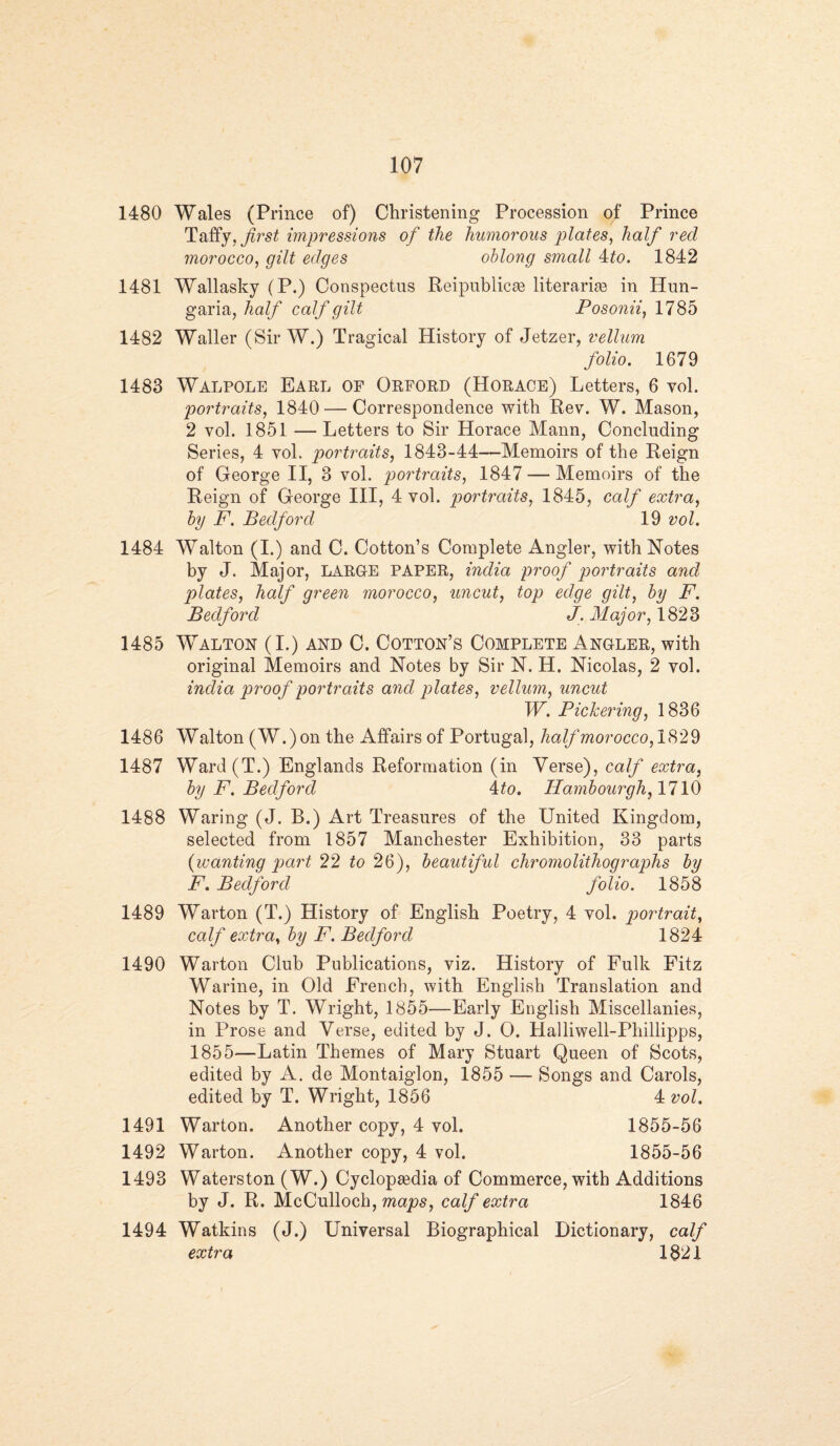 1480 Wales (Prince of) Christening Procession of Prince Taffy, first impressions of the humorous plates, half red morocco, gilt edges oblong small 4to. 1842 1481 Wallasky (P.) Conspectus Reipublicae literariae in Hun- garia, half calf gilt Posonii, 1785 1482 Waller (Sir W.) Tragical History of Jetzer, vellum folio. 1679 1483 Walpole Earl of Orford (Horace) Letters, 6 vol. portraits, 1840 — Correspondence with Rev. W. Mason, 2 vol. 1851 — Letters to Sir Horace Mann, Concluding Series, 4 voh portraits, 1843-44—Memoirs of the Reign of George II, 3 vol. portraits, 1847 — Memoirs of the Reign of George III, 4 vol. portraits, 1845, calf extra, by F. Bedford 19 vol. 1484 Walton (I.) and C. Cotton’s Complete Angler, with Notes by J. Major, LARGE PAPER, india proof portraits and plates, half qreen morocco, uncut, top edqe qilt, by F. Bedford J. Major, 1823 1485 Walton (I.) and C. Cotton’s Complete Angler, with original Memoirs and Notes by Sir N. H. Nicolas, 2 vol. india proof portraits and plates, vellum, uncut W. Pickering, 1836 1486 Walton (W.)on the Affairs of Portugal, half morocco, 1829 1487 Ward(T.) Englands Reformation (in Verse), calf extra, by F. Bedford 4to. Hambourgh, 1710 1488 Waring (J. B.) Art Treasures of the United Kingdom, selected from 1857 Manchester Exhibition, 33 parts (wanting part 22 to 26), beautiful chromolithographs by F. Bedford folio. 1858 1489 Warton (T.) History of English Poetry, 4 vol. portrait, calf extra, by F. Bedford 1824 1490 Warton Club Publications, viz. History of Fulk Fitz Warine, in Old French, with English Translation and Notes by T. Wright, 1855—Early English Miscellanies, in Prose and Verse, edited by J. O. Halliwell-Phillipps, 1855—Latin Themes of Mary Stuart Queen of Scots, edited by A. de Montaiglon, 1855 — Songs and Carols, edited by T. Wright, 1856 4 vol. 1491 Warton. Another copy, 4 vol. 1855-56 1492 Warton. Another copy, 4 vol. 1855-56 1493 Waterston (W.) Cyclopaedia of Commerce, with Additions by J. R. McCulloch, maps, calf extra 1846 1494 Watkins (J.) Universal Biographical Dictionary, calf extra 1321