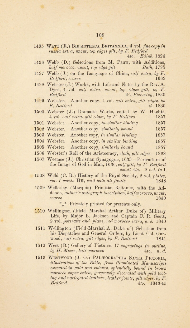 1495 Watt (R.) Bibliotheca Britannica, 4 vol .fine copy in russia extra, uncut, top edges gilt, by F. Bedford 4 to. Edinb. 1824 1496 Webb (D.) Selections from M. Pauw, with Additions, half morocco, uncut, top edge gilt Bath, 1795 1497 Webb (J.) on the Language of China, calf extra, by F. Bedford, scarce 1669 1498 Webster (J.) Works, with Life and Notes by the Bev. A. Dyce, 4 vol. calf extra, uncut, top edges gilt, by F. Bedford W. Pickering, 1830 1499 Webster. Another copy, 4 vol. calf extra, gilt edges, by F. Bedford ib. 1830 1500 Webster (J.) Dramatic Works, edited by W. Hazlitt, 4 vol. calf extra, gilt edges, by F. Bedford 1857 1501 Webster. Another copy, in similar binding 1857 1502 Webster. Another copy, similarly bound 1857 1503 Webster. Another copy, in similar binding 1857 1504 Webster. Another copy, in similar binding 1857 1505 Webster. Another copy, similarly bound 1857 1506 Webster’s Roll of the Aristocracy, cloth, gilt edges 1868 1507 Weemse (J.) Christian Synagogue, 1633—Portraiture of the Image of God in Man, 1636, calf gilt, by F. Bedford small Ato. 2 vol. in 1 1508 Weld (C. R.) History of the Royal Society, 2 vol. plates, vol. I wants Hh, sold with all faults 1848 1509 Wellesley (Marquis) Primitiae Reliquiae, wdth the Ad¬ denda, author's autograph inscription,half morocco,uncut, scarce 1840 Privately printed for presents only. 1510 Wellington (Field Marshal Arthur Duke of) Military Life, by Major B. Jackson and Captain C. R. Scott, 2 vol. portraits and plans, red morocco extra, g. e. 1840 1511 Wellington (Field-Marshal A. Duke of) Selection from his Dispatch.es and General Orders, by Lieut. Col. Gur- wood, calf extra, gilt edges, by F. Bedford 1841 1512 West (B.) Gallery of Pictures, 17 engravings in outline, by H. Moses, half morocco 4£o. n. d. 1513 Westwood (J. O.) Pal^ographia Sacra Piotoria, illustrations of the Bible, from illuminated Manuscripts executed in gold and colours, splendidly bound in brown morocco super extra, gorgeously decorated with gold tool¬ ing and variegated leathers, leather joints, gilt edges, by F. Bedford 4:to. 1843-45