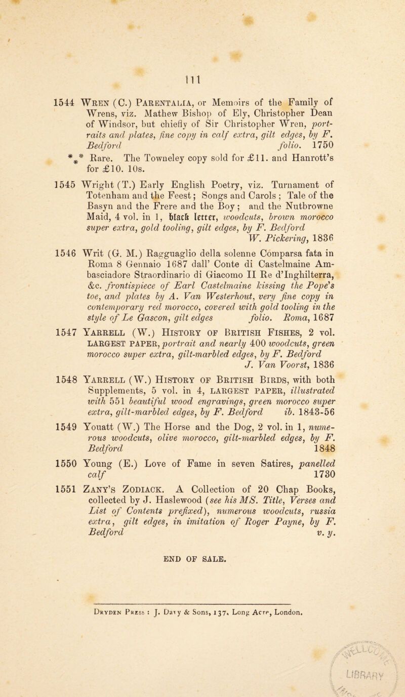 lit 1544 Wren (C.) Parentalia, or Memoirs of the Family of Wrens, viz. Mathew Bishop of Ely, Christopher Dean of Windsor, but chiefly of Sir Christopher Wren, port¬ raits and plates, fine copy in calf extra, gilt edges, by F. Bedford folio. 1750 *** Bare. The Towneley copy sold for £11. and Hanrott’s for £10. 10s. 1545 Wright (T.) Early English Poetry, viz. Turnament of Totenham and the Feest; Songs and Carols ; Tale of the Basyn and the Frere and the Boy; and the Nutbrowne Maid, 4 vol. in 1, black letter, woodcuts, brown morocco super extra, gold tooling, gilt edges, by F. Bedford W. Pickering, 1836 1546 Writ (G. M.) Ragguaglio della solenne Comparsa fata in Roma 8 Gennaio 1687 dall’ Conte di Castelmaine Am- basciadore Straordinario di Giacomo II Be d’Inghilterra, &c. frontispiece of Farl Castelmaine kissing the Pope's toe, and plates by A. Van Westerhout, very fine copy in contemporary red morocco, covered with gold tooling in the style of Le Gascon, gilt edges folio. Roma, 1687 1547 Yarrell (W.) History of British Fishes, 2 vol. LARGEST PAPER, portrait and nearly 400 woodcuts, green morocco super extra, gilt-marbled edges, by F. Bedford J. Van Voorst, 1836 1548 Yarrell (W.) History of British Birds, with both Supplements, 5 vol. in 4, LARGEST PAPER, illustrated with 551 beautiful wood engravings, green morocco super extra, gilt-marbled edges, by F. Bedford ib. 1843-56 1549 Youatt (W.) The Horse and the Dog, 2 vol. in 1, nume¬ rous woodcuts, olive morocco, gilt-marbled edges, by F. Bedford 1848 1550 Young (E.) Love of Fame in seven Satires, panelled calf 1730 1551 Zany’s Zodiack. A Collection of 20 Chap Books, collected by J. Haslewood (see his MS. Title, Verses and List of Contents prefixed), numerous woodcuts, russia extra, gilt edges, in imitation of Roger Payne, by F. Bedford v. y. END OF SALE. Dryden Press : J. Da^ y & Sons, 137, Long Acre, London.