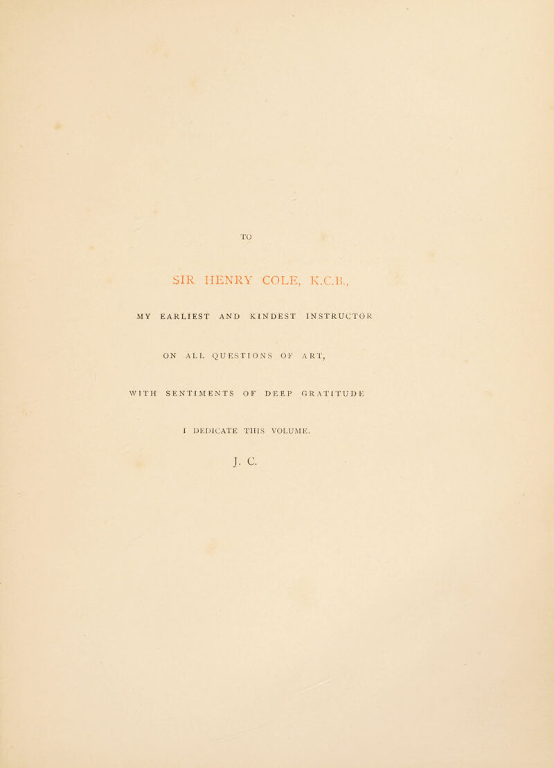 SIR HENRY COLE, K.C.B., MY EARLIEST AND KINDEST INSTRUCTOR ON ALL QUESTIONS OF ART, WITH SENTIMENTS OF DEEP GRATITUD E I DEDICATE THIS VOLUME.