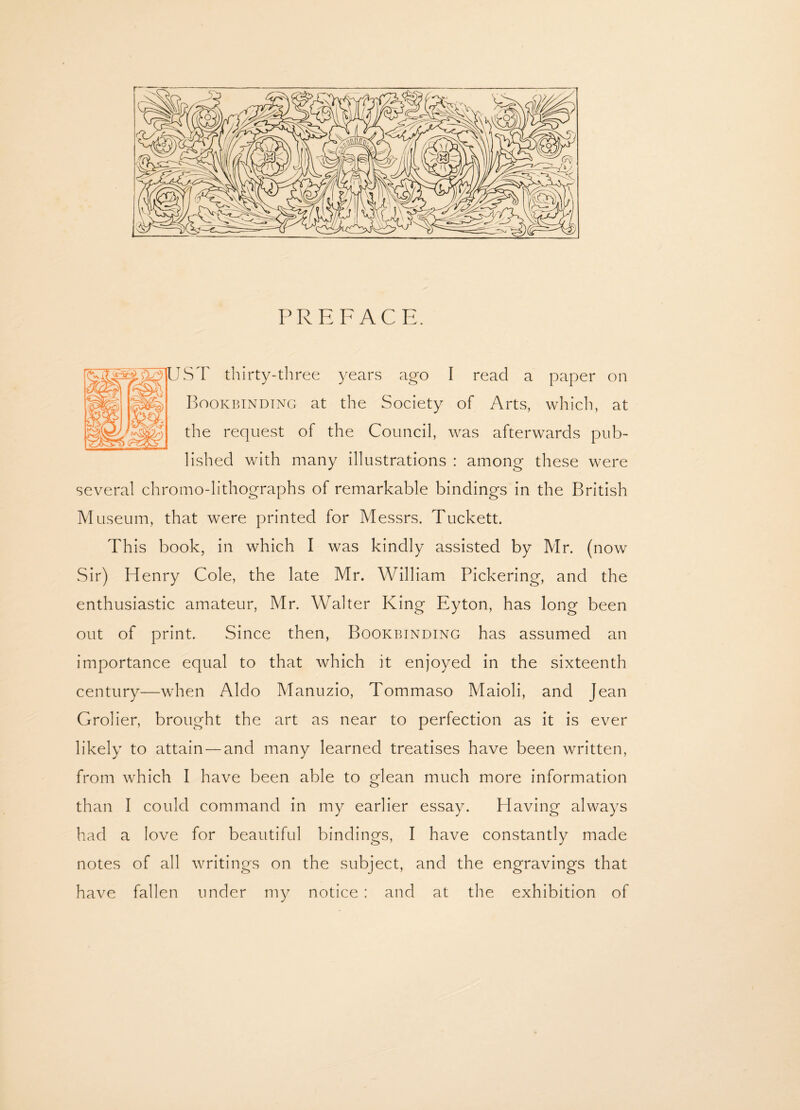 PREFACE. ST thirty-three years ago I read a paper on Bookbinding at the Society of Arts, which, at the request of the Council, was afterwards pub¬ lished with many illustrations : among these were several chromo-lithographs of remarkable bindings in the British Museum, that were printed for Messrs. Tuckett. This book, in which I was kindly assisted by Mr. (now vSir) Henry Cole, the late Mr. William Pickering, and the enthusiastic amateur, Mr. Walter King Eyton, has long been out of print. Since then, Bookbinding has assumed an importance equal to that which it enjoyed in the sixteenth century—when Aldo Manuzio, Tommaso Maioli, and Jean Grolier, brought the art as near to perfection as it is ever likely to attain — and many learned treatises have been written, from which I have been able to glean much more information than I could command in my earlier essay. Having always had a love for beautiful bindings, I have constantly made notes of all writings on the subject, and the engravings that have fallen under my notice : and at the exhibition of