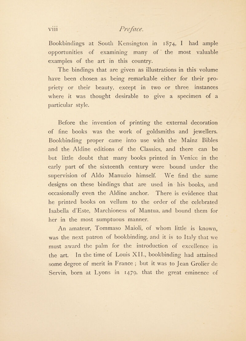 Bookbindings at South Kensington in 1874, I had ample opportunities of examining many of ’ the most valuable examples of the art in this country. The bindings that are given as illustrations in this volume have been chosen as being remarkable either for their pro¬ priety or their beauty, except in two or three instances where it was thought desirable to give a specimen of a particular style. Before the invention of printing the external decoration of fine books was the work of goldsmiths and jewellers. Bookbinding proper came into use with the Mainz Bibles and the Aldine editions of the Classics, and there can be but little doubt that many books printed in Venice in the early part of the sixteenth century were bound under the supervision of Aldo Manuzio himself. We find the same designs on these bindings that are used in his books, and occasionally even the Aldine anchor. There is evidence that he printed books on vellum to the order of the celebrated Isabella d’Este, Marchioness of Mantua, and bound them for her in the most sumptuous manner. An amateur, Tommaso Maioli, of whom little is known, was the next patron of bookbinding, and it is to Italy that we must award the palm for the introduction of excellence in the art. In the time of Louis XII., bookbinding had attained some degree of merit in France ; but it was to Jean Grolier de Servin, born at Lyons in 1479, that the great eminence of
