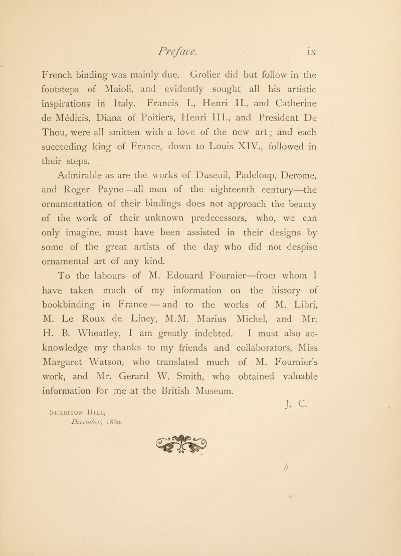 French binding was mainly due. Grolier did but follow in the footsteps of Maioli, and evidently sought all his artistic inspirations in Italy. Francis I., Henri II., and Catherine de Medicis, Diana of Poitiers, Flenri III., and President De Thou, were all smitten with a love of the new art; and each succeeding king of France, down to Louis XIV., followed in their steps. Admirable as are the works of Duseuil, Padeloup, Derome, and Roger Payne—all men of the eighteenth century—the ornamentation of their bindings does not approach the beauty of the work of their unknown predecessors, who, we can only imagine, must have been assisted in their designs by some of the great artists of the clay who did not despise ornamental art of any kind. To the labours of M. Edouard Fournier—from whom I have taken much of my information on the history of bookbinding in France — and to the works of M. Libri, M. Le Roux de Lincy, M.M. Marius Michel, and Mr. H. B. Wheatley, I am greatly indebted. I must also ac¬ knowledge my thanks to my friends and collaborators, Miss Margaret Watson, who translated much of M. Fournier’s work, and Mr. Gerard W. Smith, who obtained valuable information for me at the British Museum. J. c. Surbiton Hill, December, 1880.