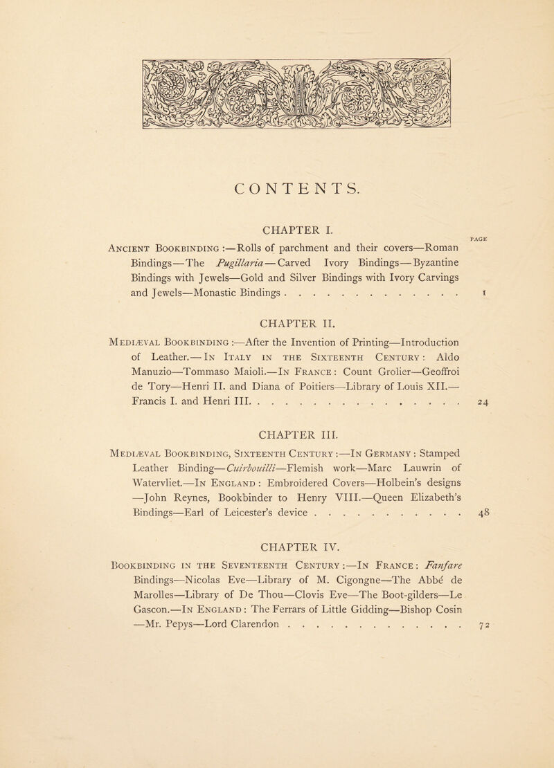 CONTENTS. CHAPTER I. PAGE Ancient Bookbinding :—Rolls of parchment and their covers—Roman Bindings—The Pugillaria — Carved Ivory Bindings—Byzantine Bindings with Jewels—Gold and Silver Bindings with Ivory Carvings and Jewels—Monastic Bindings ............. i CHAPTER II. Mediaeval Bookbinding :—After the Invention of Printing—Introduction of Leather.— In Italy in the Sixteenth Century: Aldo Manuzio—Tommaso Maioli.—In France : Count Grolier—Geoffroi de Tory—Henri II. and Diana of Poitiers—Library of Louis XII.— Francis I. and Henri III.. 24 CHAPTER III. Mediaeval Bookbinding, Sixteenth Century :—In Germany : Stamped Leather Binding—Cuirbouilli—Flemish work—Marc Lauwrin of Watervliet.—In England : Embroidered Covers—Holbein’s designs —John Reynes, Bookbinder to Henry VIII.—Queen Elizabeth’s Bindings—Earl of Leicester’s device.. 48 CHAPTER IV. Bookbinding in the Seventeenth Century;—In France: Fanfare Bindings—Nicolas Eve—Library of M. Cigongne—The Abbe de Marolles—Library of De Thou—Clovis Eve—The Boot-gilders—Le Gascon.—In England : The Ferrars of Little Gidding—Bishop Cosin —Mr. Pepys—Lord Clarendon 72