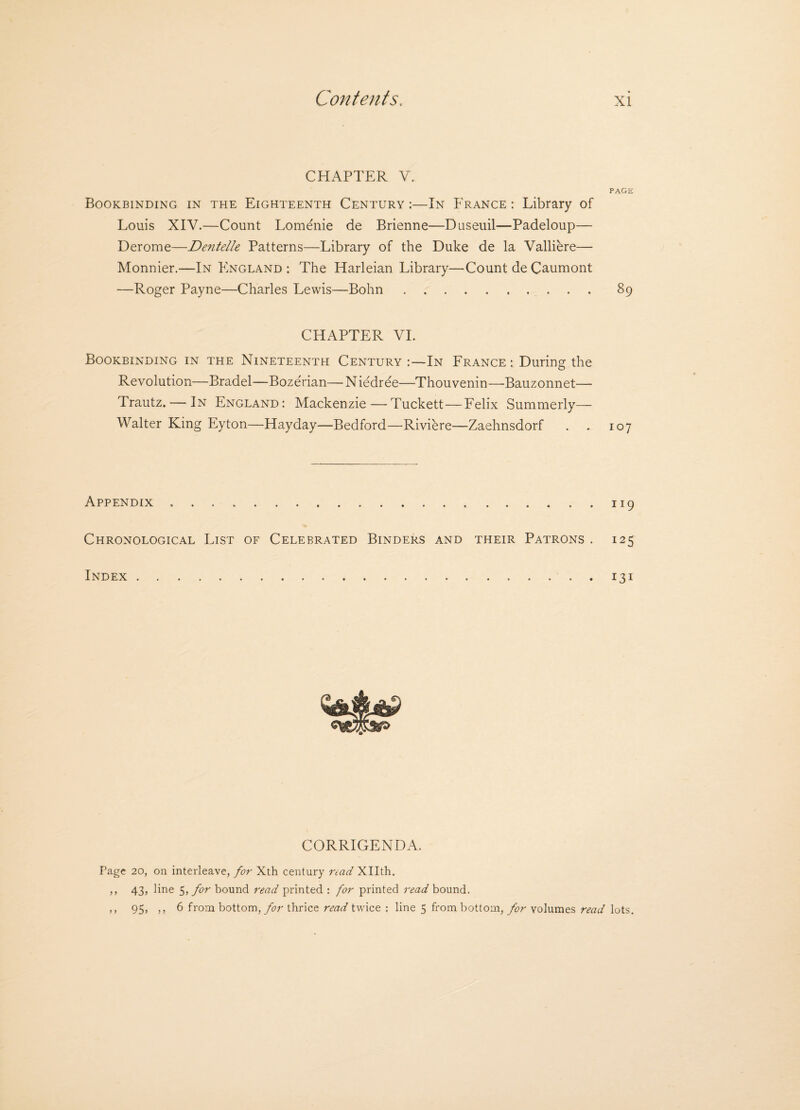 CHAPTER Y. PAGE Bookbinding in the Eighteenth Century :—In France : Library of Louis XIV.—Count Lomenie de Brienne—Duseuil—Padeloup— Derome—De?itelle Patterns—Library of the Duke de la Valliere— Monnier.—In England : The Harleian Library—Count de Caumont —Roger Payne—Charles Lewis—Bohn.89 CHAPTER VI. Bookbinding in the Nineteenth Century In France: During the Revolution—Bradel—Bozerian— N iedree—Thouvenin—Bauzonnet— Trautz. — In England: Mackenzie—Tuckett—Felix Summerly— Walter King Eyton—Hayday—Bedford—Riviere—Zaehnsdorf . . 107 Appendix.119 Chronological List of Celebrated Binders and their Patrons . 125 Index.131 CORRIGENDA. Page 20, on interleave, for Xth century read Xllth. ,, 43, line 5, for bound read printed : for printed read bound. ,, 95, ,, 6 from bottom, for thrice read twice : line 5 from bottom, for volumes read lots.