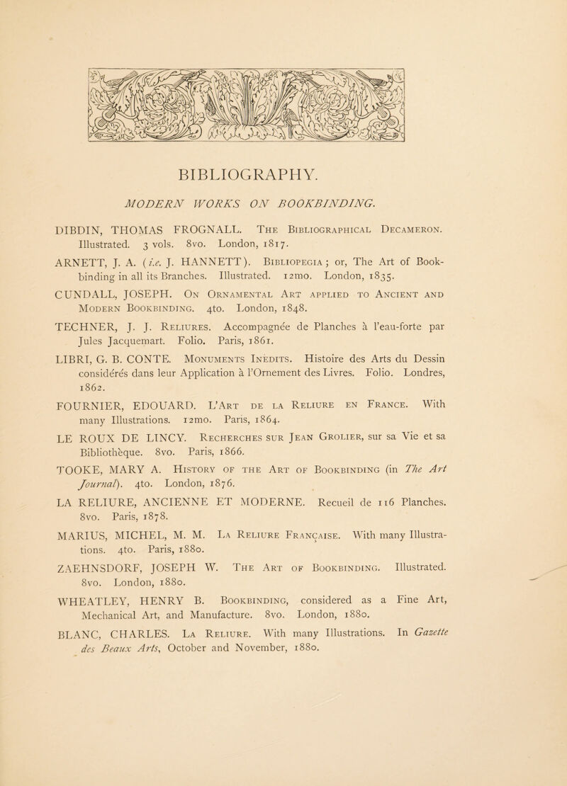 BIBLIOGRAPHY. MODERN WORKS ON BOOKBINDING. DIBDIN, THOMAS FROGNALL. The Bibliographical Decameron. Illustrated. 3 vols. 8vo. London, 1817. ARNETT, J. A. (i.e. J. HANNETT). Bibliopegia ; or, The Art of Book¬ binding in all its Branches. Illustrated. 121110. London, 1835. CUNDALL, JOSEPH. On Ornamental Art applied to Ancient and Modern Bookbinding. 4to. London, 1848. TECHNER, J. J. Reliures. Accompagnee de Planches a l’eau-forte par Jules Jacquemart. Folio. Paris, 1861. LIBRI, G. B. CONTE. Monuments Inedits. Histoire des Arts du Dessin consideres dans leur Application a bOrnement des Livres. Folio. Londres, 1862. FOURNIER, EDOUARD. L’Art de la Reliure en France. With many Illustrations. i2mo. Pans, 1864. LE ROUX DE LINCY. Recherches sur Jean Grolier, sur sa Vie et sa Bibliotheque. 8vo. Paris, 1866. TOOKE, MARY A. History of the Art of Bookbinding (in The Art Journal). 4to. London, 1876. LA RELIURE, ANCIENNE ET MODERNE. Recueil de 116 Planches. 8vo. Paris, 1878. MARIUS, MICHEL, M. M. La Reliure Francaise. With many Illustra¬ tions. 4to. Paris, 1880. ZAEHNSDORF, JOSEPH W. The Art of Bookbinding. Illustrated. 8vo. London, 1880. WHEATLEY, HENRY B. Bookbinding, considered as a Fine Art, Mechanical Art, and Manufacture. 8vo. London, 1880. BLANC, CHARLES. La Reliure. With many Illustrations. In Gazette des Beaux Arts, October and November, 1880.