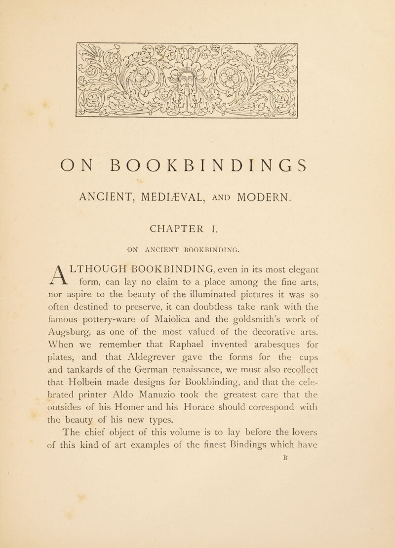 ON BOOKBINDINGS ANCIENT, MEDIEVAL, and MODERN. CHAPTER I. ON ANCIENT BOOKBINDING. ALTHOUGH BOOKBINDING, even in its most elegant form, can lay no claim to a place among the fine arts, nor aspire to the beauty of the illuminated pictures it was so often destined to preserve, it can doubtless take rank with the famous pottery-ware of Maiolica and the goldsmith’s work of Augsburg, as one of the most valued of the decorative arts. When we remember that Raphael invented arabesques for plates, and that Aldegrever gave the forms for the cups and tankards of the German renaissance, we must also recollect that Holbein made designs for Bookbinding, and that the cele¬ brated printer Aldo Manuzio took the greatest care that the outsides of his Homer and his Llorace should correspond with the beauty of his new types. The chief object of this volume is to lay before the lovers of this kind of art examples of the finest Bindings which have B