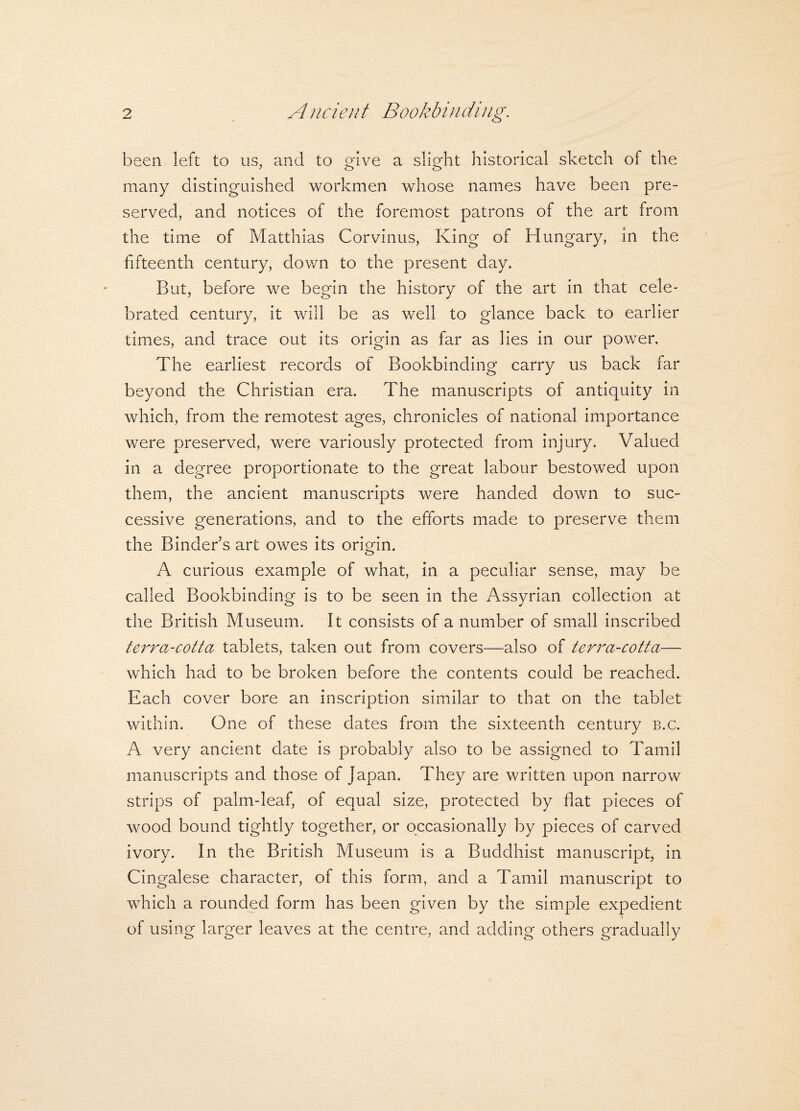 been left to us, and to give a slight historical sketch of the many distinguished workmen whose names have been pre¬ served, and notices of the foremost patrons of the art from the time of Matthias Corvinus, King of Hungary, in the fifteenth century, down to the present day. But, before we begin the history of the art in that cele¬ brated century, it will be as well to glance back to earlier times, and trace out its origin as far as lies in our power. The earliest records of Bookbinding carry us back far beyond the Christian era. The manuscripts of antiquity in which, from the remotest ages, chronicles of national importance were preserved, were variously protected from injury. Valued in a degree proportionate to the great labour bestowed upon them, the ancient manuscripts were handed down to suc¬ cessive generations, and to the efforts made to preserve them the Binder’s art owes its origin. A curious example of what, in a peculiar sense, may be called Bookbinding is to be seen in the Assyrian collection at the British Museum. It consists of a number of small inscribed terra-cotta tablets, taken out from covers—also of terra-cotta— which had to be broken before the contents could be reached. Each cover bore an inscription similar to that on the tablet within. One of these dates from the sixteenth century b.c. A very ancient date is probably also to be assigned to Tamil manuscripts and those of japan. They are written upon narrow strips of palm-leaf, of equal size, protected by flat pieces of wood bound tightly together, or occasionally by pieces of carved ivory. In the British Museum is a Buddhist manuscript, in Cingalese character, of this form, and a Tamil manuscript to which a rounded form has been given by the simple expedient of using larger leaves at the centre, and adding others gradually