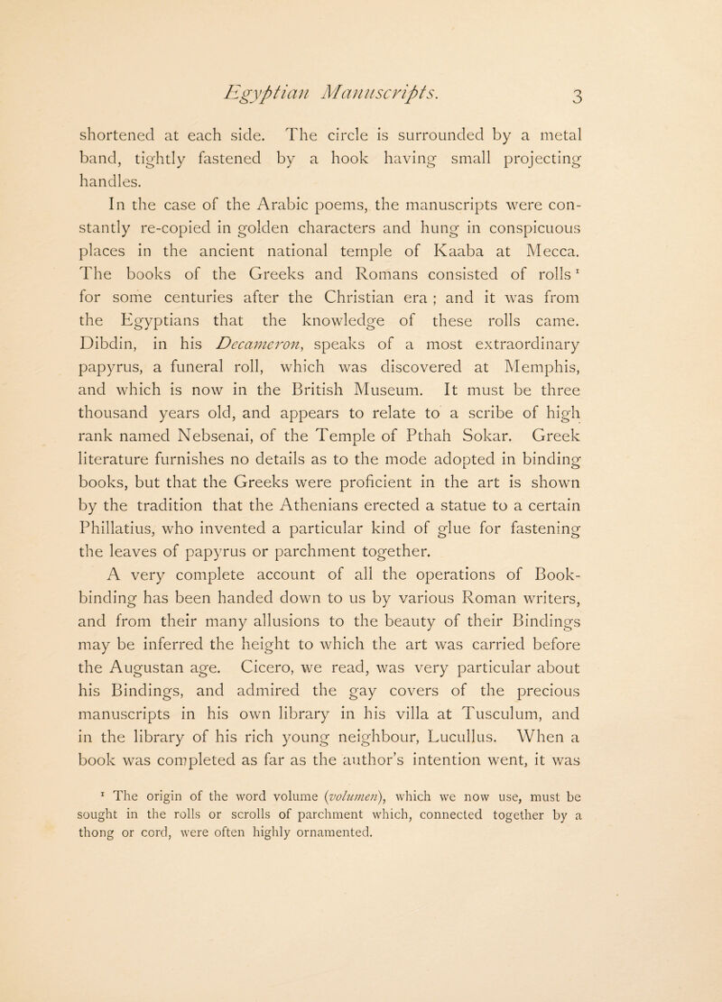 shortened at each side. The circle is surrounded by a metal band, tightly fastened by a hook having small projecting handles. In the case of the Arabic poems, the manuscripts were con¬ stantly re-copied in golden characters and hung in conspicuous places in the ancient national temple of Kaaba at Mecca. The books of the Greeks and Romans consisted of rolls1 for some centuries after the Christian era ; and it was from the Egyptians that the knowledge of these rolls came. Dibdin, in his Decameron, speaks of a most extraordinary papyrus, a funeral roll, which was discovered at Memphis, and which is now in the British Museum. It must be three thousand years old, and appears to relate to a scribe of high rank named Nebsenai, of the Temple of Pthah Sokar. Greek literature furnishes no details as to the mode adopted in binding books, but that the Greeks were proficient in the art is shown by the tradition that the Athenians erected a statue to a certain Phillatius, who invented a particular kind of glue for fastening the leaves of papyrus or parchment together. A very complete account of all the operations of Book¬ binding has been handed down to us by various Roman writers, and from their many allusions to the beauty of their Bindings may be inferred the height to which the art was carried before the Augustan age. Cicero, we read, was very particular about his Bindings, and admired the gay covers of the precious manuscripts in his own library in his villa at Tusculum, and in the library of his rich young neighbour, Lucullus. When a book was completed as far as the authors intention went, it was 1 The origin of the word volume (volumen), which we now use, must be sought in the rolls or scrolls of parchment which, connected together by a thong or cord, were often highly ornamented.