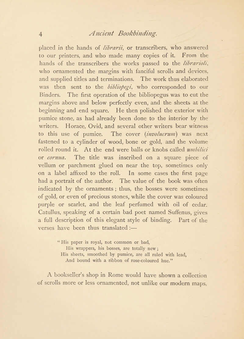 placed in the hands of librarii, or transcribers, who answered to our printers, and who made many copies of it. From the hands of the transcribers the works passed to the librarioli, who ornamented the margins with fanciful scrolls and devices, and supplied titles and terminations. The work thus elaborated was then sent to the bibliopegi, who corresponded to our Binders. The first operation of the bibliopegus was to cut the margins above and below perfectly even, and the sheets at the beginning and end square. He then polished the exterior with pumice stone, as had already been done to the interior by the writers. Horace, Ovid, and several other writers bear witness to this use of pumice. The cover (involucrum) was next fastened to a cylinder of wood, bone or gold, and the volume rolled round it. At the end were balls or knobs called umbilici or cornua. The title was inscribed on a square piece of vellum or parchment glued on near the top, sometimes only on a label affixed to the roll. In some cases the first page had a portrait of the author. The value of the book was often indicated by the ornaments ; thus, the bosses were sometimes of gold, or even of precious stones, while the cover was coloured purple or scarlet, and the leaf perfumed with oil of cedar. Catullus, speaking of a certain bad poet named Suffenus, gives a full description of this elegant style of binding. Part of the verses have been thus translated :— “ His paper is royal, not common or bad, His wrappers, his bosses, are totally new; His sheets, smoothed by pumice, are all ruled with lead, And bound with a ribbon of rose-coloured hue.” A bookseller’s shop in Rome would have shown a collection of scrolls more or less ornamented, not unlike our modern maps,