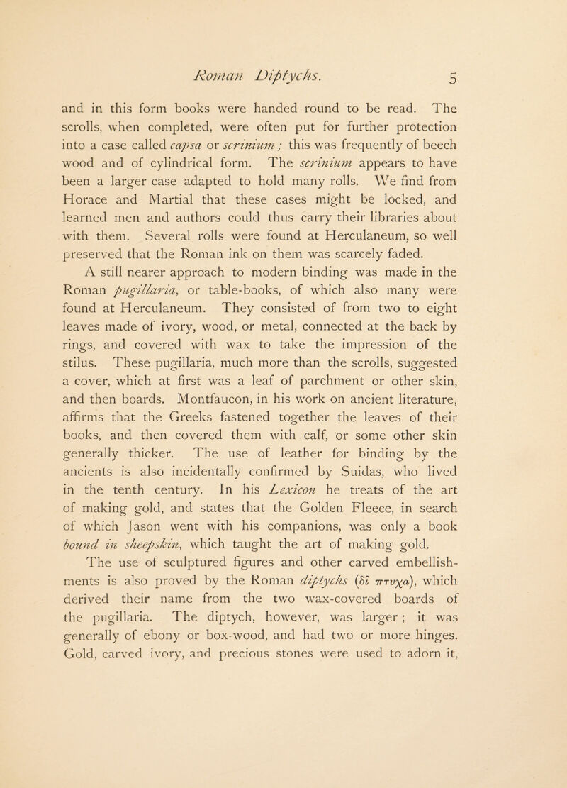 and in this form books were handed round to be read. The scrolls, when completed, were often put for further protection into a case called capsa or scrinium; this was frequently of beech wood and of cylindrical form. The scrinium appears to have been a larger case adapted to hold many rolls. We find from Horace and Martial that these cases might be locked, and learned men and authors could thus carry their libraries about with them. Several rolls were found at Herculaneum, so well preserved that the Roman ink on them was scarcely faded. A still nearer approach to modern binding was made in the Roman pugillaria, or table-books, of which also many were found at Herculaneum. They consisted of from two to eight leaves made of ivory, wood, or metal, connected at the back by rings, and covered with wax to take the impression of the stilus. These pugillaria, much more than the scrolls, suggested a cover, which at first was a leaf of parchment or other skin, and then boards. Montfaucon, in his work on ancient literature, affirms that the Greeks fastened together the leaves of their books, and then covered them with calf, or some other skin generally thicker. The use of leather for binding by the ancients is also incidentally confirmed by Suidas, who lived in the tenth century. In his Lexicon he treats of the art of making gold, and states that the Golden Fleece, in search of which Jason went with his companions, was only a book bound in sheepskin, which taught the art of making gold. The use of sculptured figures and other carved embellish¬ ments is also proved by the Roman diptychs (82 iTTvyd), which derived their name from the two wax-covered boards of the pugillaria. The diptych, however, was larger ; it was generally of ebony or box-wood, and had two or more hinges. Gold, carved ivory, and precious stones were used to adorn it,