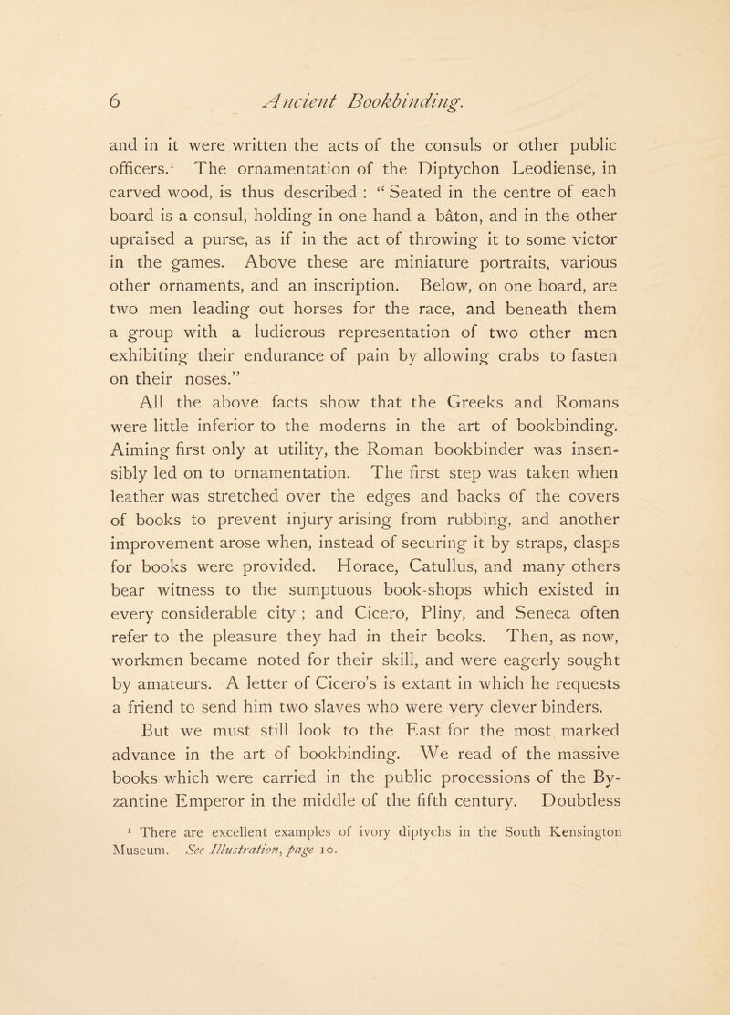 and in it were written the acts of the consuls or other public officers.1 The ornamentation of the Diptychon Leodiense, in carved wood, is thus described : “ Seated in the centre of each board is a consul, holding in one hand a baton, and in the other upraised a purse, as if in the act of throwing it to some victor in the games. Above these are miniature portraits, various other ornaments, and an inscription. Below, on one board, are two men leading out horses for the race, and beneath them a group with a ludicrous representation of two other men exhibiting their endurance of pain by allowing crabs to fasten on their noses.” All the above facts show that the Greeks and Romans were little inferior to the moderns in the art of bookbinding. Aiming first only at utility, the Roman bookbinder was insen¬ sibly led on to ornamentation. The first step was taken when leather was stretched over the edges and backs of the covers of books to prevent injury arising from rubbing, and another improvement arose when, instead of securing it by straps, clasps for books were provided. Horace, Catullus, and many others bear witness to the sumptuous book-shops which existed in every considerable city ; and Cicero, Pliny, and Seneca often refer to the pleasure they had in their books. Then, as now, workmen became noted for their skill, and were eagerly sought by amateurs. A letter of Cicero’s is extant in which he requests a friend to send him two slaves who were very clever binders. But we must still look to the East for the most marked advance in the art of bookbinding. We read of the massive books which were carried in the public processions of the By¬ zantine Emperor in the middle of the fifth century. Doubtless 1 There are excellent examples of ivory diptychs in the South Kensington Museum. See Illustration, page io.